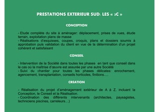 PRESTATIONS EXTERIEUR SUD: LES « 3C »

                               CONCEPTION

- Etude complète du site à aménager: déplacement, prises de vues, étude
terrain, exploitation plans de masse
- Réalisations d’esquisses, coupes, croquis, plans et dossiers soumis à
approbation puis validation du client en vue de la détermination d’un projet
cohérent et satisfaisant

                                 CONSEIL

- Intervention de la Société dans toutes les phases en tant que conseil dans
le cas où la maîtrise d’œuvre est assurée par une autre Société
- Suivi du chantier pour toutes les phases délicates: enrochement,
agencement, transplantation, conseils horticoles, finitions….

                                CREATION

- Réalisation du projet d’aménagement extérieur de A à Z, incluant la
Conception, le Conseil et la Réalisation.
- Coordination des différents intervenants (architectes, paysagistes,
techniciens piscines, carreleurs…)
 