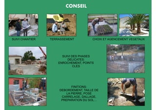 CONSEIL




SUIVI CHANTIER   TERRASSEMENT          CHOIX ET AGENCEMENT VEGETAUX




                       SUIVI DES PHASES
                          DELICATES:
                     ENROCHEMENT, POINTS
                              CLES




                            FINITIONS:
                     DEBORDEMENT, TAILLE DE
                         LA PIERRE, POSE
                      CARRELAGE, DALLAGE,
                      PREPARATION DU SOL…
 
