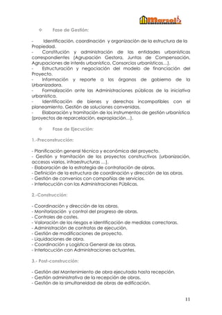  
        Fase de Gestión:

-     Identificación, coordinación y organización de la estructura de la
Propiedad.
-    Constitución y administración de las entidades urbanísticas
correspondientes (Agrupación Gestora, Juntas de Compensación,
Agrupaciones de interés urbanístico, Consorcios urbanísticos…).
-    Estructuración y negociación del modelo de financiación del
Proyecto.
-    Información y reporte a los órganos de gobierno de la
Urbanizadora.
-    Formalización ante las Administraciones públicas de la iniciativa
urbanística.
-    Identificación de bienes y derechos incompatibles con el
planeamiento. Gestión de soluciones convenidas.
-    Elaboración y tramitación de los instrumentos de gestión urbanística
(proyectos de reparcelación, expropiación…).

        Fase de Ejecución:

1.-Preconstrucción:

- Planificación general técnica y económica del proyecto.
- Gestión y tramitación de los proyectos constructivos (urbanización,
accesos viarios, infraestructuras …).
- Elaboración de la estrategia de contratación de obras.
- Definición de la estructura de coordinación y dirección de las obras.
- Gestión de convenios con compañías de servicios.
- Interlocución con las Administraciones Públicas.

2.-Construcción:

- Coordinación y dirección de las obras.
- Monitorización y control del progreso de obras.
- Controles de costes.
- Valoración de los riesgos e identificación de medidas correctoras.
- Administración de contratos de ejecución.
- Gestión de modificaciones de proyecto.
- Liquidaciones de obra.
- Coordinación y Logística General de las obras.
- Interlocución con Administraciones actuantes.

3.- Post-construcción:

- Gestión del Mantenimiento de obra ejecutada hasta recepción.
- Gestión administrativa de la recepción de obras.
- Gestión de la simultaneidad de obras de edificación.


                                                                       11 
 