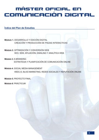 Índice del Plan de Estudios




Módulo 1. DESARROLLO Y EDICIÓN DIGITAL
          CREACIÓN Y PRODUCCIÓN DE PIEZAS INTERACTIVAS


Módulo 2. OPTIMIZACIÓN Y CONVERSIÓN WEB
          SEO, SEM, AFILIACIÓN, EMAILING Y ANALÍTICA WEB

Módulo 3. E-BRANDING
          ESTRATEGIA Y PLANIFICACIÓN DE COMUNICACIÓN ONLINE


Módulo 4. SOCIAL MEDIA MANAGEMENT
         WEB 2.0, BLOG MARKETING, REDES SOCIALES Y REPUTACIÓN ONLINE


Módulo 5. PROYECTO FINAL

Módulo 6: PRÁCTICUM




                                                                       9
 