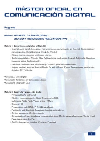 Programa


Módulo 1. DESARROLLO Y EDICIÓN DIGITAL
          CREACIÓN Y PRODUCCIÓN DE PIEZAS INTERACTIVAS


Materia 1. Comunicación digital en el Siglo XXI
      - Internet como canal de negocio, Herramientas de comunicación en Internet, Comunicación y
        marketing online. Digital Branding. Web 2.0 y Web 3.0.
      - Ética en Internet. Aspectos jurídicos en Internet.
      - Contenidos digitales: Website. Blog. Publicaciones electrónicas. Intranet. Fotografía. Galería de
        imágenes. Vídeo. Geolocalización.
      - Usabilidad, Arquitectura de información y Contenido generado por el usuario.
      - Nuevos medios y soportes: Internet Mobile. On web. Off web: iPhone. Generación de experiencias
        digitales. iTV. TV Mobile.


Workshop A: Vídeo Digital
Workshop B: Tendencias en Comunicación digital
Workshop C: Integración Móvil



Materia 2. Desarrollo y producción digital
      - Principios Diseño en Internet.
      - Edición y maquetación web: Adobe Dreamweaver, CSS.
      - Multimedia: Adobe Flash, Vídeos online, HTML 5.
      - Diseño en 3D
      - Programación web: HTML, PHP, SQL, JavaScript.
      - Publicación web: Dominios, Servidores, Agentes registradores.
      - Content Management System: Joomla!
      - Comercio electrónico: Modelos de comercio electrónico, Monitorización eCommerce, Tienda virtual,
        Pasarelas de pago, PayPal.
      - Gestión de proyectos digitales: Wireframe. Flowchart.




                                                                                                  10
 