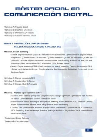Workshop A: Proyecto Digital
Workshop B: Diseño de un website
Workshop C: Publicación un website
Workshop D: Creación de tienda virtual



Módulo 2. OPTIMIZACIÓN Y CONVERSIÓN WEB
           SEO, SEM, AFILIACIÓN, EMAILING Y ANALÍTICA WEB

Materia 1. Search Marketing
      - Search Engine Optimizer (SEO): El mercado de los buscadores. Optimización de páginas Webs.
        Page Rank. ¿Cómo funciona un buscador? ¿Cómo indexarse? ¿Cómo ser relevante? ¿Cómo ser
        popular? Técnicas de posicionamiento en buscadores. Link Building. Factores on site y off site.
        Consultoría SEO. Herramientas SEO. Webmaster Tools. Errores a evitar
      - Search Engine Marketing (SEM): Funcionamiento del search marketing. Gestión de campañas SEM.
        Redes publicitarias de Google. Google Adwords. Red Contenido. Publicidad Contextual. Local
        Business Center.


Workshop A: Plan de consultoría SEO
Workshop B: Google Adwords Básico
Workshop C: Google Adwords Avanzado



Materia 2. Analítica y generación de tráfico
      - Analítica Web: Métricas principales. Google Analytics. Google Optimizer. Optimización web. Análisis
        de tráfico. Comportamiento usuario. Fidelización online
      - Generación de tráfico: Estrategias de captación. eMailing. Redes Afiliación. CPL. Creación Landing
        Pages. Generación de base de datos. Programas de envío de emailing.
      - Testing: Test pre-campaña. Revisión y optimización. Conversión. Optimización de la conversión.
        ROI. Reporting. Relación Google Adwords y Google Analytics. Seguimiento de la conversión de
        usuarios en cliente.

Workshop A: Google Optimizer
Workshop B: Plan eMarketing



                                                                                                    11
 