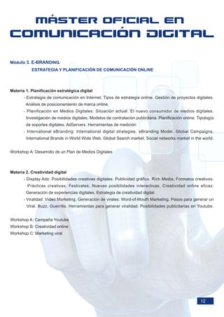 Módulo 3. E-BRANDING.
           ESTRATEGIA Y PLANIFICACIÓN DE COMUNICACIÓN ONLINE




Materia 1. Planificación estratégica digital
       - Estrategia de comunicación en Internet: Tipos de estrategia online. Gestión de proyectos digitales.
        Análisis de posicionamiento de marca online.
       - Planificación en Medios Digitales: Situación actual. El nuevo consumidor de medios digitales.
        Investigación de medios digitales. Modelos de contratación publicitaria. Planificación online. Tipología
        de soportes digitales. AdServers. Herramientas de medición
       - International eBranding: International digital strategies. eBranding Model. Global Campaigns.
        International Brands in World Wide Web. Global Search market. Social networks market in the world.


Workshop A: Desarrollo de un Plan de Medios Digitales



Materia 2. Creatividad digital
       - Display Ads: Posibilidades creativas digitales. Publicidad gráfica. Rich Media. Formatos creativos.
         Prácticas creativas. Festivales. Nuevas posibilidades interactivas. Creatividad online eficaz.
        Generación de experiencias digitales. Estrategia de creatividad digital.
       - Viralidad: Vídeo Marketing. Generación de virales. Word-of-Mouth Marketing. Pasos para generar un
        Viral. Buzz. Guerrilla. Herramientas para generar viralidad. Posibilidades publicitarias en Youtube.


Workshop A: Campaña Youtube
Workshop B: Creatividad online
Workshop C: Marketing viral




                                                                                                        12
 