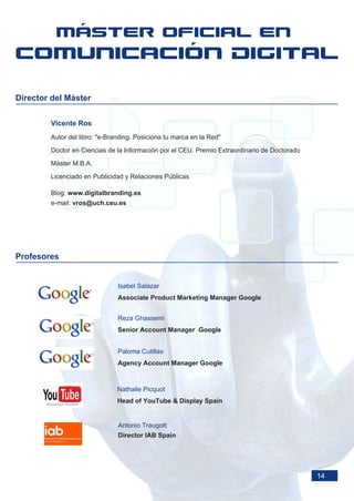 Director del Máster

        Vicente Ros
        Autor del libro: "e-Branding. Posiciona tu marca en la Red"

        Doctor en Ciencias de la Información por el CEU. Premio Extraordinario de Doctorado

        Máster M.B.A.

        Licenciado en Publicidad y Relaciones Públicas

        Blog: www.digitalbranding.es
        e-mail: vros@uch.ceu.es




Profesores


                               Isabel Salazar
                               Associate Product Marketing Manager Google


                               Reza Ghassemi
                               Senior Account Manager Google


                               Paloma Cutillas
                               Agency Account Manager Google


                               Nathalie Picquot
                               Head of YouTube & Display Spain


                               Antonio Traugott
                               Director IAB Spain




                                                                                              14
 