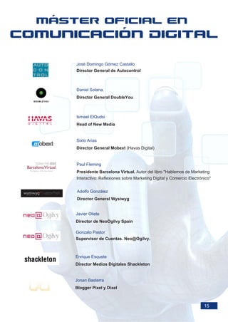 José Domingo Gómez Castallo
Director General de Autocontrol



Daniel Solana.
Director General DoubleYou



Ismael ElQudsi
Head of New Media


Sixto Arias
Director General Mobext (Havas Digital)


Paul Fleming
Presidente Barcelona Virtual. Autor del libro "Hablemos de Marketing
Interactivo: Reflexiones sobre Marketing Digital y Comercio Electrónico"


Adolfo González
Director General Wysiwyg


Javier Oliete
Director de NeoOgilvy Spain

Gonzalo Pastor
Supervisor de Cuentas. Neo@Ogilvy.



Enrique Esquete
Director Medios Digitales Shackleton


Jonan Basterra
Blogger Pixel y Dixel



                                                                    15
 