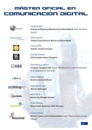 Enrique Burgos
Director de Marketing Relacional de Unidad Editorial. Autor de "Marke-
ting 2.0".


Carlos Laserna
Creativo Copy Online en McCann Erickson Digital


Juan Luis Polo
Director Territorio Creativo


Ouali Benmeziane
CEO Fundador Search Congress



Inma Rodríguez-Ardura
Profesora Agregada UOC. Autora “Marketing.com y comercio electrónico
en la sociedad de la información”


Gaby Castellanos
Directora General SrBurns


Ferran Burriel i Alier
Director NothingAD


Isabel Ramis
Community Manager Acciona


Tristán Elosegui
Responsable Marketing online Secuoyas



Fernando Maciá
Director Human Level Communications. Autor "Posicionamiento en bus-
cadores".

                                                               16
 