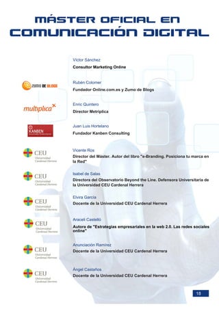 Víctor Sánchez
Consultor Marketing Online


Rubén Colomer
Fundador Online.com.es y Zumo de Blogs


Enric Quintero
Director Metriplica


Juan Luis Hortelano
Fundador Kanben Consulting



Vicente Ros
Director del Máster. Autor del libro "e-Branding. Posiciona tu marca en
la Red"


Isabel de Salas
Directora del Observatorio Beyond the Line. Defensora Universitaria de
la Universidad CEU Cardenal Herrera


Elvira García
Docente de la Universidad CEU Cardenal Herrera


Araceli Castelló
Autora de "Estrategias empresariales en la web 2.0. Las redes sociales
online"


Anunciación Ramírez
Docente de la Universidad CEU Cardenal Herrera



Ángel Castaños
Docente de la Universidad CEU Cardenal Herrera



                                                                18
 
