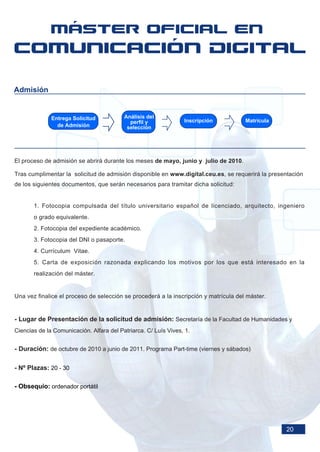Admisión


              Entrega Solicitud           Análisis del
                                            perfil y             Inscripción          Matrícula
                de Admisión                selección




El proceso de admisión se abrirá durante los meses de mayo, junio y julio de 2010.

Tras cumplimentar la solicitud de admisión disponible en www.digital.ceu.es, se requerirá la presentación
de los siguientes documentos, que serán necesarios para tramitar dicha solicitud:


       1. Fotocopia compulsada del título universitario español de licenciado, arquitecto, ingeniero
       o grado equivalente.
       2. Fotocopia del expediente académico.
       3. Fotocopia del DNI o pasaporte.
       4. Currículum Vitae.
       5. Carta de exposición razonada explicando los motivos por los que está interesado en la
       realización del máster.


Una vez finalice el proceso de selección se procederá a la inscripción y matrícula del máster.


- Lugar de Presentación de la solicitud de admisión: Secretaría de la Facultad de Humanidades y
Ciencias de la Comunicación. Alfara del Patriarca. C/ Luís Vives, 1.


- Duración: de octubre de 2010 a junio de 2011. Programa Part-time (viernes y sábados)

- Nº Plazas: 20 - 30

- Obsequio: ordenador portátil




                                                                                                  20
 