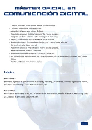 - Conocer el sistema de los nuevos medios de comunicación.
      - Planificar campañas de publicidad online.
      - Aplicar la creatividad a los medios digitales.
      - Desarrollar campañas de comunicación en los medios sociales.
      - Incorporar las Redes Sociales en las estrategias de marketing.
      - Lograr posicionamiento en buscadores de manera natural.
      - Gestionar campañas de marketing en buscadores y campañas de afiliación.
      - Generar leads a través de Internet.
      - Desarrollar campañas innovadoras en nuevos canales (Mobile).
      - Medir la reputación online de una marca.
      - Desarrollar estrategias de fidelización a través de Internet.
      - Ser consciente de que Internet es una herramienta al servicio de las personas y sujeta a unas pautas
        éticas.
      - Diseñar un Plan de Comunicación Digital.




Dirigido a

Profesionales:
Empresas, Agencias de comunicación, Publicidad y marketing, Diseñadores, Planners, Agencias de Medios,
Cosultores de marketing, Medios de Comunicación, etc.


Licenciados:
Periodismo, Publicidad y RR.PP., Comunicación Audiovisual, Diseño Industrial, Marketing, ADE
y/o Dirección de Empresas, Documentación.




                                                                                                      5
 