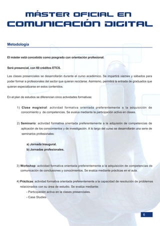 Metodología


El máster está concebido como posgrado con orientación profesional.


Será presencial, con 60 créditos ETCS.

Las clases presenciales se desarrollarán durante el curso académico. Se impartirá viernes y sábados para
poder formar a profesionales del sector que quieran reciclarse. Asimismo, permitirá la entrada de graduados que
quieran especializarse en estos contenidos.


En el plan de estudios se diferencian cinco actividades formativas:


       1) Clase magistral: actividad formativa orientada preferentemente a la adquisición de
          conocimiento y de competencias. Se evalúa mediante la participación activa en clases.


       2) Seminario: actividad formativa orientada preferentemente a la adquisión de competencias de
           aplicación de los conocimientos y de investigación. A lo largo del curso se desarrollarán una serie de
           seminarios profesionales:


               a) Jornada Inaugural.
               b) Jornadas profesionales.




       3) Workshop: actividad formativa orientada preferentemente a la adquisición de competencias de
          comunicación de conclusiones y conocimientos. Se evalúa mediante prácticas en el aula.


       4) Prácticas: actividad formativa orientada preferentemente a la capacidad de resolución de problemas
          relacionados con su área de estudio. Se evalúa mediante:
               - Participación activa en la clases presenciales.
               - Case Studies




                                                                                                          6
 