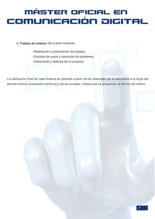 5) Trabajo de síntesis: Se evalúa mediante:

                  - Realización y presentación de trabajos.
                  - Estudios de casos y resolución de problemas.
                  - Elaboración y defensa de un proyecto.




La calificación final de cada materia se obtendá a partir de las obtenidas por el estudiante a lo largo del
periodo lectivo (evaluación continua) y de las pruebas finales que se programen al témino del mismo.




                                                                                                   7
 