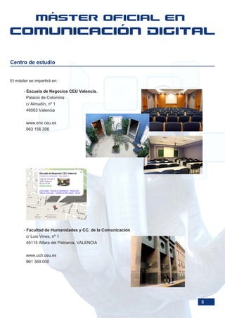 Centro de estudio


El máster se impartirá en:

       - Escuela de Negocios CEU Valencia.
        Palacio de Colomina
        c/ Almudín, nº 1
        46003 Valencia


        www.env.ceu.es
        963 156 306




       - Facultad de Humanidades y CC. de la Comunicación
        c/ Luis Vives, nº 1
        46115 Alfara del Patriarca, VALENCIA


        www.uch.ceu.es
        961 369 000




                                                            8
 