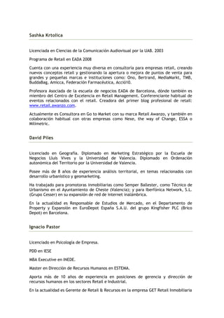 Sashka Krtolica


Licenciada en Ciencias de la Comunicación Audiovisual por la UAB. 2003

Programa de Retail en EADA 2008

Cuenta con una experiencia muy diversa en consultoría para empresas retail, creando
nuevos conceptos retail y gestionando la apertura o mejora de puntos de venta para
grandes y pequeñas marcas e instituciones como: Ono, Bertrand, MediaMarkt, TMB,
BuddaBag, Amicca, Federación Farmacéutica, Acció10.

Profesora Asociada de la escuela de negocios EADA de Barcelona, dónde también es
miembro del Centro de Excelencia en Retail Management. Conferenciante habitual de
eventos relacionados con el retail. Creadora del primer blog profesional de retail:
www.retail.awanzo.com.

Actualmente es Consultora en Go to Market con su marca Retail Awanzo, y también en
colaboración habitual con otras empresas como Nexe, the way of Change, ESSA o
Milimetric.


David Piles


Licenciado en Geografía. Diplomado en Marketing Estratégico por la Escuela de
Negocios Lluís Vives y la Universidad de Valencia. Diplomado en Ordenación
autonómica del Territorio por la Universidad de Valencia.

Posee más de 8 años de experiencia análisis territorial, en temas relacionados con
desarrollo urbanístico y geomarketing.

Ha trabajado para promotoras inmobiliarias como Semper Ballester, como Técnico de
Urbanismo en el Ayuntamiento de Cheste (Valencia); y para Iberfónica Network, S.L.
(Grupo Cesser) en su expansión de red de internet inalámbrica.

En la actualidad es Responsable de Estudios de Mercado, en el Departamento de
Property y Expansión en EuroDepot España S.A.U. del grupo Kingfisher PLC (Brico
Depot) en Barcelona.


Ignacio Pastor


Licenciado en Psicología de Empresa.

PDD en IESE

MBA Executive en INEDE.

Master en Dirección de Recursos Humanos en ESTEMA.

Aporta más de 10 años de experiencia en posiciones de gerencia y dirección de
recursos humanos en los sectores Retail e Industrial.

En la actualidad es Gerente de Retail & Recursos en la empresa GET Retail Inmobiliaria
 