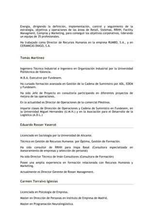 Energía, dirigiendo la definición, implementación, control y seguimiento de la
estrategía, objetivos y operaciones de las áreas de Retail, Sistemas, RRHH, Facility
Managment, Compras y Marketing, para conseguir los objetivos corporativos, liderando
un equipo de 35 profesionales.

Ha trabajado como Director de Recursos Humanos en la empresa RUMBO, S.A., y en
CERAMICAS DIAGO, S.A.



Tomás Martínez


Ingeniero Técnico Industrial e Ingeniero en Organización Industrial por la Universidad
Politécnica de Valencia.

M.B.A. Executive por Fundesem.

Ha cursado formación avanzada en Gestión de la Cadena de Suministro por ADL, EDEM
y Fundesem.

Ha sido Jefe de Proyecto en consultoría participando en diferentes proyectos de
mejora de las operaciones.

En la actualidad es Director de Operaciones de la comercial Pikolinos.

Imparte clases de Dirección de Operaciones y Cadena de Suministro en Fundesem, en
la Universidad Miguel Hernandez (U.M.H.) y en la Asociación para el Desarrollo de la
Logística (A.D.L.)


Eduardo Rosser Vaserot


Licenciado en Sociología por la Universidad de Alicante.

Técnico en Gestión de Recursos Humanos por Óptima, Gestión de Formación.

Ha sido consultor de RRHH para Inspa Basal (Consultora especializada en
Asesoramiento de empresas y selección de personal)

Ha sido Director Técnico de Imán Consultores (Consultora de Formación)

Posee una amplia experiencia en formación relacionada con Recursos Humanos y
Marketing.

Actualmente es Director Gerente de Rosser Management.


Carmen Torralvo Iglesias


Licenciada en Psicología de Empresa.

Master en Dirección de Personas en Instituto de Empresa de Madrid.

Master en Programación Neurolingüística.
 