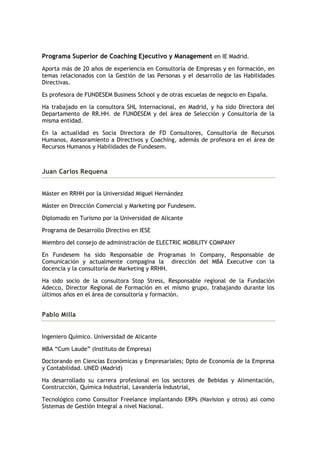 Programa Superior de Coaching Ejecutivo y Management en IE Madrid.
Aporta más de 20 años de experiencia en Consultoría de Empresas y en formación, en
temas relacionados con la Gestión de las Personas y el desarrollo de las Habilidades
Directivas.

Es profesora de FUNDESEM Business School y de otras escuelas de negocio en España.

Ha trabajado en la consultora SHL Internacional, en Madrid, y ha sido Directora del
Departamento de RR.HH. de FUNDESEM y del área de Selección y Consultoría de la
misma entidad.

En la actualidad es Socia Directora de FD Consultores, Consultoría de Recursos
Humanos, Asesoramiento a Directivos y Coaching, además de profesora en el área de
Recursos Humanos y Habilidades de Fundesem.



Juan Carlos Requena


Máster en RRHH por la Universidad Miguel Hernández

Máster en Dirección Comercial y Marketing por Fundesem.

Diplomado en Turismo por la Universidad de Alicante

Programa de Desarrollo Directivo en IESE

Miembro del consejo de administración de ELECTRIC MOBILITY COMPANY

En Fundesem ha sido Responsable de Programas In Company, Responsable de
Comunicación y actualmente compagina la dirección del MBA Executive con la
docencia y la consultoría de Marketing y RRHH.

Ha sido socio de la consultora Stop Stress, Responsable regional de la Fundación
Adecco, Director Regional de Formación en el mismo grupo, trabajando durante los
últimos años en el área de consultoría y formación.


Pablo Milla


Ingeniero Químico. Universidad de Alicante

MBA “Cum Laude” (Instituto de Empresa)

Doctorando en Ciencias Económicas y Empresariales; Dpto de Economía de la Empresa
y Contabilidad. UNED (Madrid)

Ha desarrollado su carrera profesional en los sectores de Bebidas y Alimentación,
Construcción, Química Industrial, Lavandería Industrial,

Tecnológico como Consultor Freelance implantando ERPs (Navision y otros) así como
Sistemas de Gestión Integral a nivel Nacional.
 