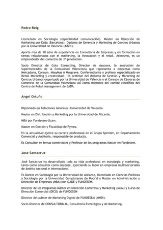 Pedro Reig


Licenciado en Sociología (especialidad comunicación). Máster en Dirección de
Marketing por Eada (Barcelona). Diploma de Gerencia y Marketing de Centros Urbanos
por la Universidad de Valencia (Adeit).

Aporta más de 10 años de experiencia en Consultoría de Empresas y en formación en
temas relacionados con el marketing, la innovación y el retail. Asimismo, es un
emprendedor del comercio de 3ª generación.

Socio Director de Coto Consulting, Director de Asucova, la asociación de
supermercados de la Comunidad Valenciana que representa a empresas como
Mercadona, Consum, MasyMas ó Musgrave. Conferenciante y profesor especializado en
Retail Marketing y creatividad. Es profesor del diploma de Gestión y Marketing de
Centros Urbanos organizado por la Universidad de Valencia y el Consejo de Cámaras de
Comercio de la Comunidad Valenciana así como miembro del comité científico del
Centro de Retail Management de EADA.


Angel Ortuño


Diplomado en Relaciones laborales –Universidad de Valencia.

Master en Distribución y Marketing por la Universidad de Alicante.

MBA por Fundesem-Ucam.

Master en Gestión y Fiscalidad de Pymes.

En la actualidad ejerce su carrera profesional en el Grupo Sprinter, en Departamento
Comercial y Auditoria, responsable de producto.

Es Consultor en temas comerciales y Profesor de los programas Master en Fundesem.


Jose Santacruz

José Santacruz ha desarrollado toda su vida profesional en estrategia y marketing,
tanto como consultor como docente, ejerciendo su labor en empresas multisectoriales
de ámbito nacional e internacional

Es Doctor en Sociología por la Universidad de Alicante, licenciado en Ciencias Políticas
y Sociología por la Universidad Complutense de Madrid y Master en Administración y
Dirección de Empresas (MBA) por ICADE y FUNDESEM.

Director de los Programas Máster en Dirección Comercial y Marketing (MDM) y Curso de
Dirección Comercial (DICO) de FUNDESEM

Director del Máster de Marketing Digital de FUNDESEM (MMDI).

Socio Director de CONSULTORALIA, Consultoría Estratégica y de Marketing.
 