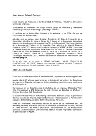 Juan Manuel Baixauli Santaya


Cursó estudios de Psicología en la Universidad de Valencia, y Máster en Dirección y
Gestión de empresas.

Actualmente es Presidente del Grupo Gheisa (grupo de empresas y actividades
turísticas) y Consultor de tecnología y estrategia turística.

Es profesor en la Universidad Politécnica de Valencia, y en EDEM (Escuela de
Empresarios del Mediterráneo).

Además entre sus cargos, cabe destacar, Presidente del Club de Innovación de la
Comunidad, Miembro del consejo Asesor de El Mundo en la Comunidad Valenciana,
Miembro del selecto grupo de empresarios AVE, en la Comunidad Valenciana, Miembro
de la Comisión de Turismo de la fundación Frax, Miembro del Comité Directivo
Provincial de la FTCV, Miembro del Jurado de los premios “ASTER” de ESIC, Patrono de
la Cátedra de Cultura empresarial de la Universitat de Valencia, Vocal de la Comisión
Consultiva del Club de Marketing Valencia, Vocal de la comisión de turismo de la
Cámara de Valencia, Vocal de la “Agrupación Empresarial Innovadora Centro
Tecnológico Nacional de Golf”, Miembro del Panel de Expertos del Internacional Golf
Business program.

En el año 2004 se le otrgó el PREMIO NACIONAL: “MEJOR CONCEPTO DE
FRANQUICIA DE SERVICIOS”. Premio otorgado por la revista nacional Franquicias
Hoy, y la consultora Tormo&Asociados, en su 9ª edición.

Adolfo López Rausell


Licenciado en Ciencias Económicas y Empresariales, Diplomado en Marketing por ESEM.

Aporta más de 25 años de experiencia en el ámbito del Marketing y los Estudios de
Mercado, en la Dirección de Proyectos de Investigación y como Empresario en el sector
de la Consultoría.

Ha trabajado en los Departamentos de Marketing de las empresas Chocolates Valor,
Kyko Internacional y DFC Creativos; ha sido Director de Estudios en Gfk-Emer y
Director General de KMC Consultores

En la actualidad es Director de Marketing y Comercial de Invest Group, es profesor de
distintas Escuelas de Negocio, impartiendo materias relacionadas con la Planificación y
Ejecución de Marketing, así como de Investigación de Mercados.

Entre sus actividades relacionadas destaca el hecho de ser Presidente del Club
Marketing Valencia, asociación vinculada al Círculo de Economía de Alicante, vocal de
la Junta Directiva de AINACE (Asociación Iberoamericana de las Neurociencias
aplicadas a la Comunicación y la Economía); además de vocal responsable comercial y
de comunicación de AECTA.
 