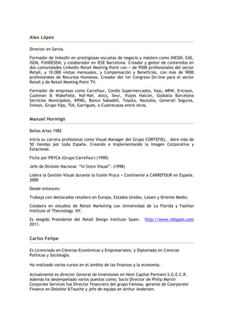 Alex López

Director en Sartia.

Formador de linkedin en prestigiosas escuelas de negocio y másters como INESDI, EAE,
ISEM, FUNDESEM, y colaborador en IESE Barcelona. Creador y gestor de contenidos en
dos comunidades Linkedin Retail Meeting Point con + de 9500 profesionales del sector
Retail, y 10.000 visitas mensuales, y Compensación y Beneficios, con más de 9000
profesionales de Recursos Humanos. Creador del 1er Congreso On-line para el sector
Retail y de Retail Meeting Point TV.

Formador de empresas como Carrefour, Condis Supermercados, Vass, MRW, Ericsson,
Cushman & Wakefield, Naf-Naf, Asics, Seur, Viajes Halcón, Globalia Barcelona
Servicios Municipales, KPMG, Banco Sabadell, Toyota, Nautalia, Generali Seguros,
Sveson, Grupo Vips, TUI, Garrigues, o Cuatrecasas entre otros.


Manuel Hormigó

Bellas Artes 1982

Inicia su carrera profesional como Visual Manager del Grupo CORTEFIEL. Abre más de
50 tiendas por toda España. Creando e Implementando la Imagen Corporativa y
Estacional.

Ficha por PRYCA (Grupo Carrefour) (1990)

Jefe de División Nacional “In Store Visual”. (1998)

Lidera la Gestión Visual durante la fusión Pryca + Continente a CARREFOUR en España.
2000

Desde entonces:

Trabaja con destacados retailers en Europa, Estados Unidos, Latam y Oriente Medio.

Colabora en estudios de Retail Marketing con Universidad de La Florida y Fashion
Institute of Thecnology NY.

Es elegido Presidente del Retail Design Institute Spain.     http://www.rdispain.com
2011.


Carlos Felipe

Es Licenciado en Ciencias Económicas y Empresariales, y Diplomado en Ciencias
Políticas y Sociología.

Ha realizado varios cursos en el ámbito de las finanzas y la economía.

Actualmente es director General de Inversiones en Next Capital Partners S.G.E.C.R.
Además ha desempeñado varios puestos como; Socio Director de Philip Martin
Corporate Services fue Director financiero del grupo Famosa, gerente de Coorporate
Finance en Deloitte &Touche y jefe de equipo en Arthur Andersen.
 