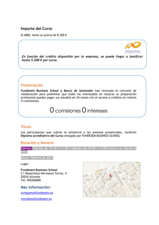 Importe del Curso
El MRM, tiene un precio de 8.300 €




Bonificable por la Fundación Tripartita
 En función del crédito disponible por la empresa, se puede llegar a bonificar
 hasta 5.200 € por curso.




Financiación
Fundesem Business School y Banco de Santander han renovado el convenio de
colaboración para posibilitar que todos los interesados en mejorar su preparación
profesional puedan pagar sus estudios en 24 meses con el acceso a créditos sin interés
ni comisiones.


                     0 comisiones 0 intereses

Título
Los participantes que cubran la asistencia a las sesiones presenciales, recibirán
Diploma acreditativo del Curso otorgado por FUNDESEM BUSINESS SCHOOL

Duración y Horario
Edición: Viernes de 16:30 a 21:30 y sábados de 09:00 a 14:00 horas y un Jueves al
mes.

Inicio: Febrero de 2013

Lugar:

Fundesem Business School
C/ Deportistas Hermanos Torres, 4
03016 Alicante
Tel. 965266800

Más información:
jcrequena@fundesem.es

vmiralles@fundesem.es
 