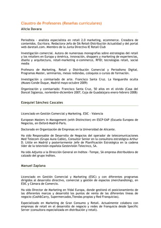 Claustro de Profesores (Reseñas curriculares)
Alicia Davara


Periodista - analista especialista en retail 2.0 marketing, ecommerce. Creadora de
contenidos. Escritora. Redactora-Jefa de DA Retail-Distribución Actualidad y del portal
web daretail.com. Miembro de la Junta Directiva IE Retail Club

Investigación comercial. Autora de numerosas monografías sobre estrategias del retail
y los retailers en Europa y América, innovación, shoppers y marketing de experiencias,
diseño y arquitectura, retail-marketing e-commerce, RFID; tecnologías retail, social
media

Profesora de Marketing, Retail y Distribución Comercial y Periodismo Digital.
Programas Master, seminarios, mesas redondas, coloquios o cursos de formación.

Investigación y comisariado de arte. Francisco Santa Cruz. La Vanguardia oculta
(Museo Conde Duque, Madrid mayo-octubre 2009)

Organización y comisariado: Francisco Santa Cruz, 50 años en el olvido (Casa del
Doncel Sigüenza, noviembre-diciembre 2007, Caja de Guadalajara enero-febrero 2008)


Ezequiel Sánchez Cascales


Licenciado en Gestión Comercial y Marketing. ESIC – Valencia

European Masters in Management (with Distinction) en ESCP-EAP (Escuela Europea de
Negocios, en Oxford-Madrid-Paris.

Doctorado en Organización de Empresas en la Universidad de Alicante.

Ha sido Responsable de Desarrollo de Negocios del operador de telecomunicaciones
Med Telecom (Grupo Auna Cable), Consultor Senior en la consultora estratégica Arthur
D. Little en Madrid y posteriormente Jefe de Planificación Estratégica en la cadena
líder de la televisión española Gestevisión Telecinco, SA.

Ha sido Adjunto a la Dirección General en Inditex -Tempe, SA empresa distribuidora de
calzado del grupo Inditex.


Manuel Zaplana


Licenciado en Gestión Comercial y Marketing (ESIC) y con diferentes programas
dirigidos al desarrollo directivo, comercial y gestión de espacios (merchandising), en
ESIC y Cámara de Comercio.

Ha sido Director de Marketing en Vidal Europa, donde gestionó el posicionamiento de
las diferentes marcas y desarrolló los puntos de venta de las diferentes líneas de
negocio (Cash&Carry, Supermercados,Tiendas propias y Red Franquicias).

Especializado en Marketing de Gran Consumo y Retail. Actualmente colabora con
empresas de retail en el desarrollo de negocio y redes de franquicia desde Specific
Server (consultora especializada en distribución y retail).
 