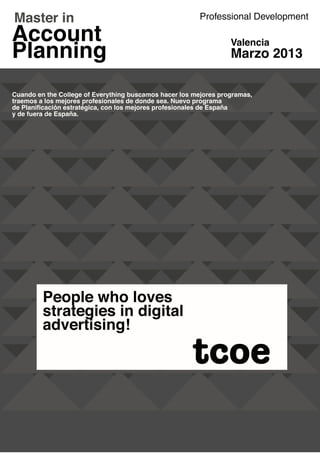 Professional Development

                                                                  Valencia
                                                                  Marzo 2013

Cuando en the College of Everything buscamos hacer los mejores programas,
traemos a los mejores profesionales de donde sea. Nuevo programa
de Planificación estratégica, con los mejores profesionales de España
y de fuera de España.




          TM




                                                                            TM




                                                      tcoe
 