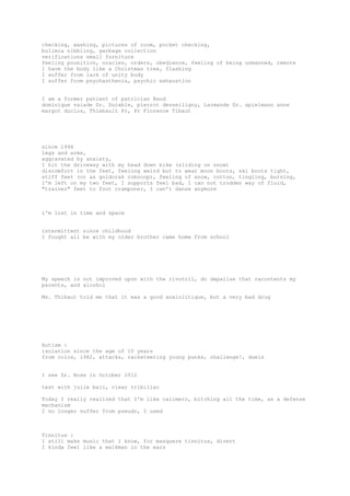 checking, washing, pictures of room, pocket checking,
bulimia nibbling, garbage collection
verifications small furniture
feeling pounition, oracles, orders, obedience, feeling of being unmanned, remote
I have the body like a Christmas tree, flashing
I suffer from lack of unity body
I suffer from psychasthenia, psychic exhaustion
I am a former patient of patrician Baud
dominique valade Dr. Ducable, pierrot desseiligny, Larmande Dr. spielmann anne
margot duclos, Thiebault Pr, Pr Florence Tibaut
since 1994
legs and arms,
aggravated by anxiety,
I hit the driveway with my head down bike (sliding on snow)
discomfort in the feet, feeling weird but to wear moon boots, ski boots tight,
stiff feet (or as goldorak robocop), feeling of snow, cotton, tingling, burning,
I'm left on my two feet, I supports feel bad, I can not trodden way of fluid,
"trainer" feet to foot cramponer, I can’t danse anymore
i'm lost in time and space
intermittent since childhood
I fought all be with my older brother came home from school
My speech is not improved upon with the rivotril, do depalise that racontents my
parents, and alcohol
Ms. Thibaut told me that it was a good anxiolitique, but a very bad drug
Autism :
isolation since the age of 10 years
from colos, 1982, attacks, racketeering young punks, challenge!, duels
I see Dr. Rose in October 2012
test with julie bali, clear tribillac
Today I really realized that I'm like calimero, bitching all the time, as a defense
mechanism
I no longer suffer from pseudo, I used
Tinnitus :
I still make music that I know, for masquere tinnitus, divert
I kinda feel like a walkman in the ears
 