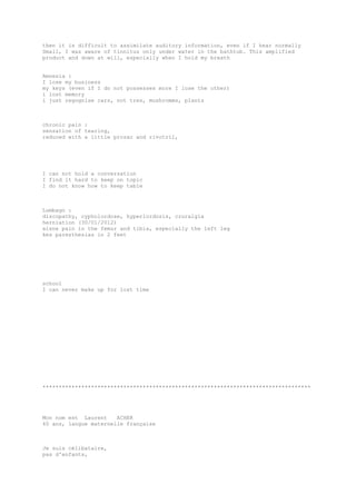 then it is difficult to assimilate auditory information, even if I hear normally
Small, I was aware of tinnitus only under water in the bathtub. This amplified
product and down at will, especially when I hold my breath
Amnesia :
I lose my business
my keys (even if I do not possesses more I lose the other)
i lost memory
i just regognise cars, not tres, mushromms, plants
chronic pain :
sensation of tearing,
reduced with a little prozac and rivotril,
I can not hold a conversation
I find it hard to keep on topic
I do not know how to keep table
Lumbago :
discopathy, cypholordose, hyperlordosis, cruralgia
herniation (30/01/2012)
aisne pain in the femur and tibia, especially the left leg
kes paresthesias in 2 feet
school
I can never make up for lost time
***********************************************************************************
Mon nom est Laurent ACHER
40 ans, langue maternelle française
Je suis célibataire,
pas d'enfants,
 