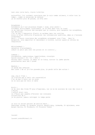 test avec julie bali, claire tribillac
aujourd'hui j'ai vraiment conscience que je suis comme calimero, à raler tout le
temps , comme un mecanisme de defense
je ne souffre plus de pseudo, je m'en sert
Acouphenes :
Siflements en S sur plusieurs étages ( aigu, plus grave )
Siflement dificilement localisable, je le sens dans tout le corps
je me fabrique toujours des musiques que je connais, pour masquere les acouphènes,
les détourner
j'ai un peu l'impression d'avoir un walkman dans les oreilles
alors il m'est difficile d'assimiler les informations auditives, même si j'entends
normalement
Petit , j'avais conscience des acouphènes uniquement sous l'eau dans la
baignoire. cela amplifiat et descendait à volonté, surtout quand je retiens ma
respiration
éblouissement :
sensation d'arrachement,
reduit un petit peu avec les prozac et le rivotril ,
Lumbago :
discopathie, cypholordose, hyperlordose, cruralgie
hernie discale ( 30 / 01 / 2012 )
douleur dans l'aisne, le fémur et le tibia, surtout la jambe gauche
paresthesies dans kes 2 pieds
Amnésie :
je perds mes affaires
mes clefs ( me si je n'en possede plus, je perds celle des autres )
zap, coq à l’ane :
je n'arrive pas à tenir une conversation
j'ai du mal à tenir sur un sujet
je ne sais pas me tenir à table
école :
je me sers des films TV pour m'exprimer, car je ne me souviens de rien des cours à
l'école,
l'effort était vain
je n'étais pas capable d'écouter les consignes
collections de 0
je ne pourrai jamais rattraper le temps perdu
je suis un ancien patient de patrice Baud ,
dominique valade, Dr ducable, pierrot desseiligny, larmande, Dr spielmann, anne
margot duclos, Pr Thiebault, Pr Florence Tibaut
laurent
laurent.acher@hotmail.fr
 