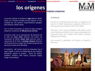 networking   innovación redes sociales 2.0 management   aprendizaje a través de la experiencia   ideas clave oportunidades   conocimiento business




                        los orígenes mejores empresas
                                mejoras para

      La primera edición se celebró en Vigo (febrero 2010),                   2ª Edición
      como una iniciativa privada de BiU, Believe in You,
      fundada por dos jóvenes emprendedoras gallegas:                         Este año, el 23 de Noviembre de 2011, se celebrará la 2ª
      Elba Pedrosa y Belén Varela.                                            edición de MeM (adjuntamos programa 2011), en la
                                                                              sede viguesa de la Fundación Barrié de la Maza.
      Con un éxito importante, la sesión de Vigo consiguió
      despertar la atención de 280 personas inscritas.                        Participan, como socios estratégicos, BIC Galicia, como
                                                                              socios académicos EADA y como socios colaboradores la
      El evento contó con la participación de ponentes de                     Fundación Barrié de La Maza, APD Galicia, Cocacola,
      la talla de Franc Ponti (Director del Centro de                         Elogia y Carrís Hoteles.
      Innovación de EADA), Xavier Guix (escritor, actor y
      columnista de El País) o Santiago Vázquez (Director                     Está prevista la celebración del evento en Madrid y
      de Personas de R y creador del modelo de gestión de                     Barcelona.
      personas a través de la felicidad).

      El Auditorio del Centro Social de Caixanova fue el
      lugar elegido y varios los colaboradores que también
      decidieron apoyar el evento: Xunta de Galicia,
      Gradiant, Vindeira, APD Galicia, Cocacola, Elogia,
      Feuga, Frutas Nieves.
 