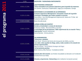 9.30h.        RECEPCIÓN Y BIENVENIDA PARTICIPANTES

el programa 2011   10.00 a 11.20h.
                                     ¿QUÉ PODEMOS CONSEGUIR?
                                      Casos innovadores de Customer Experience para la gestión de empresas.
                                     Los clientes: Starbucks// Stakeholders: Sage//Los empleados: Orange

                                     BIENVENIDOS A LA ECONOMÍA DE LA EXPERIENCIA
                                     Customer Experience Management: innovando a través de la gestión
                   11.20 a 11.45h.   emocional. Estrategias que evitan competir en precios.
                                     Elena Alfaro - Gurú del Management Experiencial. Autora de “El Abc del
                                     Customer Experience”.
                   11.45 a 12.00h.   Brain-friendly break

                                     ¿DÓNDE ESTÁN LAS FUENTES?
                                     Cerebro y Creatividad: La toma de decisiones.
                                     Francisco J. Rubia - Neurocientífico y escritor.
                   12.00 a 12.50h.
                                     La psicología de las percepciones: Taller experiencial de co-creación “Arte y
                                     Experiencias” (sesión interactiva).
                                     Daniel Berdala - Artista plástico.


                                     LAS HERRAMIENTAS
                                     -Si funciona, cámbialo.
                                     Franc Ponti - Director del Centro de Innovación de EADA y escritor.
                                     -Las redes: cómo ayudan los blogs, webs y redes sociales en la creación de
                   12.50 a 13.50h.
                                     marcas experienciales.
                                     Iago Fernández - Social Media Strategist de Elogia
                                     -La herramienta positiva.
                                     Belén Varela y Elba Pedrosa - Fundadoras de BiU

                                     Subasta obra CO-creación. Los fondos recaudados se donarán a la Fundación
                   13.50 a 14.15h.
                                     Vicente Ferrer (La India)

                   14.15 a 14.30h.   Vínculos y Experiencias -Networking (solo mediante inscripción previa)
 