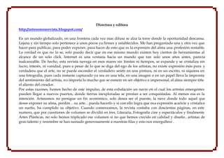 Directora y editora
http://artesomosrevista.blogspot.com/

En un mundo globalizado, en una frontera cada vez mas difusa se alza la torre donde la oportunidad descansa.
Lejana y sin tiempo solo pertenece a unos pocos ya firmes y establecidos. Me han preguntado una y otra vez que
hacer para publicar, para poder exponer, para hacer de esto que es la expresión del alma una profesión rentable.
La verdad es que no lo se, solo puedo decir que en ese mismo mundo existen hoy cientos de herramientas al
alcance de un solo click. Internet es una ventana hacia un mundo que tan solo unos años antes, parecía
inalcanzable. De hecho, esta revista navega en esos mares sin límites ni tiempos, se expande y se cristaliza sin
lucro, interés, ni vanidad, pues a pesar de lo que se diga del ego de los artistas, no existe expresión más pura y
verdadera que el arte, no se puede esconder el verdadero sentir en una pintura, ni en un escrito, ni siquiera en
una fotografía, pues cada instante capturado ya sea en una tela, en una imagen o en un papel lleva la impronta
del sentimiento del artista, no importa lo mucho que se esmere en ser objetivo e impersonal, el alma siempre tiñe
el aliento del creador.
Por estas razones, hemos hecho de este impulso, de esta exhalación un navío en el cual los artistas emergentes
pueden llegar a nuevos puertos, donde tierras inexploradas se prestan a ser conquistadas. Al menos esa es la
intención. Artesomos no persigue un fin económico, solo desea ser el puente, la nave donde todo aquel que
desee exponer su alma, perdón…su arte…pueda hacerlo y si con ello logra que esa expresión acaricie y cristalice
un sueño, ha cumplido su objetivo. Cuando comenzamos, la revista contaba con doscientas páginas, en este
numero, que por cuestiones de volumen se dividió en tres, Literaria, Fotografía cine y espectáculos y finalmente
Artes Plásticas, no solo hemos triplicado ese volumen si no que hemos crecido en calidad y diseño , artistas de
gran talento y renombre se han sumado generosamente a nuestras filas y esto nos enorgullece .
 
