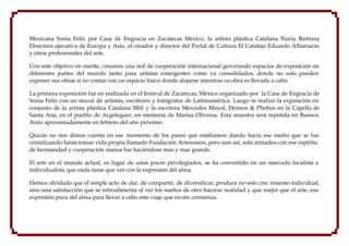 Mexicana Sonia Felix por Casa de Engracia en Zacatecas México, la artista plástica Catalana Nuria Bartrina
Directora ejecutiva de Europa y Asia, el creador y director del Portal de Cultura El Catalejo Eduardo Albarracín
y otros profesionales del arte.

Con este objetivo en mente, creamos una red de cooperación internacional gen erando espacios de exposición en
diferentes partes del mundo tanto para artistas emergentes como ya consolidados, donde no solo pueden
exponer sus obras si no contar con un espacio físico donde alojarse mientras su obra es llevada a cabo.

La primera exposición fue en realizada en el festival de Zacatecas, México organizado por la Casa de Engracia de
Sonia Felix con un mural de artistas, escritores y fotógrafos de Latinoamérica. Luego se realizó la exposición en
conjunto de la artista plástica Catalana Mill y la escritora Mercedes Mayol, Deimos & Phobos en la Capella de
Santa Ana, en el pueblo de Argeleguer, en memoria de Marisa Oliveras. Esta muestra será repetida en Buenos
Aires aproximadamente en febrero del año próximo.

Quizás no nos dimos cuenta en ese momento de los pasos que estábamos dando hacia ese sueño que se fue
cristalizando hasta tomar vida propia llamado Fundación Artesomos, pero aun así, solo armados con ese espíritu
de hermandad y cooperación mutua fue haciéndose mas y mas grande.

El arte en el mundo actual, es lugar de unos pocos privilegiados, se ha convertido en un mercado localista e
individualista que nada tiene que ver con la expresión del alma.

Hemos olvidado que el simple acto de dar, de compartir, de diversificar, produce no solo crec imiento individual,
sino una satisfacción que se retroalimenta al ver los sueños de otro hacerse realidad y que mejor que el arte, esa
expresión pura del alma para llevar a cabo este viaje que recién comienza.
 