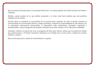 Hoy de estamos llevando junto a la Asociación Desat´Art, a un artista plástico de la talla de Jesús Lara Sotelo a
Capmany.

Mañana…quizás puedas ser tu que anhelas expresarte y tu alma vuele hacia destinos que solo podemos
imaginar con el corazón.

Nuestro deseo es contribuir al conocimiento de las prod ucciones culturales de todo el mundo, fomentar el
reconocimiento de la diversidad cultural y artística mundial y compartir la responsabilidad de este esfuerzo con
la comunidad internacional promoviendo el intercambio entre instituciones nacionales, regiona les e
internacionales y apoyar programas innovadores centrados en las artes visuales y en la cultura en su totalidad.

Asimismo, estamos en proceso de crear un programa de becas para futuros artistas que no poseen los medios
para perfeccionarse y el Premio Fundación Artesomos en el ámbito de la acción social y solidaria de carácter
artístico y cultural.

Estos son los proyectos y sueños de esta Fundación y su gente .
 