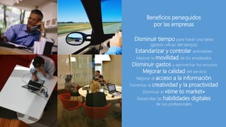 Beneficios perseguidos
por las empresas
Disminuir tiempo para hacer una tarea
(gestión eficaz del tiempo)
Estandarizar y controlar actividades
Mejorar la movilidad de los empleados
Disminuir gastos y aprovechar los recursos
Mejorar la calidad del servicio
Mejorar el acceso a la información
Fomentar la creatividad y la proactividad
Disminuir el «time to market»
Desarrollar las habilidades digitales
de sus profesionales
 