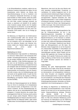 in die Wirtschaftssektoren investieren, welche die aus-    MigrantInnen, etwa durch den Bau einer Mosche oder
ländischen Investoren tendenziell nicht wählen. Es sind    einer besonders prestigeträchtigen Privatschule, zu
beispielsweise solche Sektoren wie Bildung oder            manifestieren. Ein solches Engagement kann für die
Gesundheitsversorgung. Um dort zu investieren, sind        sozio-ökonomische Aufwertung der Region wichtig sein,
oft umfassende institutionelle Kenntnisse und ausge-       fördert jedoch weniger die Partizipation ärmerer Bevöl-
baute Kontakte zur Politik vonnöten, welche die auslän-    kerungsschichten. Insgesamt beobachtet man, dass
dischen Investoren tendenziell nicht besitzen. Es wer-     MigrantInnengemeinden in ihrem sozialen Engagement
den nicht Güter, sondern Leistungen produziert, die        oft partikulare Interessen verfolgen und in der Ausrich-
schwer zu exportieren und deshalb für die ausländi-        tung der Projekte ihre Ethnien oder Glaubensgemein-
schen Investoren weniger attraktiv sind. Ein langfristi-   schaften bevorzugen. Dies könnte tendenziell zur Ent-
ges Engagement ist erforderlich, da private Bildungsin-    stehung neuer sozialer Konfliktlagen führen.
stitute oder Gesundheitszentren erst dann einen nen-
nenswerten Profit erzielen, wenn sie an Prestige ge-       Weniger umstritten ist der entwicklungspolitische Bei-
wonnen haben.                                              trag   der     Professionsverbände,    die    sich    in   den
                                                           MigrantInnengemeinden        herausbilden.     Im     Zielland
Die Bedeutung von MigrantInnen als Direktinvestoren        organisieren sich oftmals Ärzte, Ingenieure, Lehrer mit
oder Investitionsvermittler sollte man dennoch nicht       Migrationshintergrund, um ihre Interessen zu vertreten.
überschätzen. Auch MigrantInnen verhalten sich ratio-      Sie können aber auch Projekte in den Herkunftsländern
nal und investieren nicht in die Wirtschaften, die auf-    ins Leben rufen, welche die Übertragung professioneller
grund der politischen Situation oder fehlender Infra-      Normen oder Technologien, Etablierung neuer Berufs-
struktur instabil sind. Deshalb bleiben gerade in den      bilder oder Bildungsstrukturen zum Ziel haben. Die
ärmsten        der       armen        Länder         die   Motivation dieses Engagements ist auf die Expansion
MigrantInneninvestitionen aus.                             der professionellen Arbeitsfelder im Herkunftsland und
                                                           viel weniger auf die Unterstützung der partikularen
Bekämpfung von Armut                                       Herkunftsgruppen gerichtet. Solche Projekte sind ten-
Wirtschaftswachstum trägt wesentlich zur Bekämpfung        denziell offen gegenüber dem Konzept des Bildungs-
von Armut bei. Fehlen jedoch in den wachsenden Wirt-       aufstiegs. Durch gezielte Förderung des sozialen Auf-
schaften Umverteilungsmechanismen und Möglichkei-          stiegs via Bildung und Beruf können sie die traditionel-
ten des sozialen Aufstiegs, kann sich das Wohlstands-      len sozialen Schranken zwischen den Schichten in
gefälle vergrößern. Einige Bevölkerungsgruppen blei-       Frage stellen.
ben dann von der Entwicklung ausgeschlossen. Des-
halb ist die gezielte Bekämpfung von Ungleichheit eines    Gutes Regieren
der wichtigsten Ziele der Entwicklungszusammenarbeit.      Förderung      des   guten   Regierungshandelns        (Good
So erklärt das Bundesministerium für wirtschaftliche       Governance) ist ein relativ neues Ziel der internationa-
Zusammenarbeit und Entwicklung, dass sich Deutsch-         len Zusammenarbeit. Staaten mit schlecht ausgebilde-
land dafür einsetze, dass die Arbeitsbedingungen welt-     ten demokratischen und rechtsstaatlichen Institutionen,
weit sozial und fair gestaltet werden. Es geht des Wei-    einer hohen Korruption und mangelnder Legitimität
teren um die Erleichterung des Zugangs zur Bildung,        wirken entwicklungshemmend. In solchen fragilen Staa-
Beschäftigung, zum Eigentum, Wasser und Boden (vgl.        ten sind Investitionen in die Wirtschaft oder Infrastruktur
die Ziele des BMZ).                                        nicht nachhaltig. Deshalb ist ein Ziel der internationalen
                                                           Entwicklungszusammenarbeit, Demokratie und Rechts-
Die Rolle des Diasporaengagements bei der Bekämp-          staatlichkeit in den Entwicklungsregionen zu fördern.
fung von Armut ist uneindeutig. Es ist beispielsweise
nicht untersucht worden, ob MigrantInnen in die Unter-     Der Beitrag von MigrantInnen zur Stabilisierung der
nehmen investieren, die faire Arbeitsbedingungen ak-       Demokratie und Rechtsstaatlichkeit in ihren Herkunfts-
zeptieren oder gar als ein wirtschaftspolitisches Modell   ländern ist vom Grad und von der Ausrichtung der poli-
propagieren. In anderen Bereichen des sozialen Dias-       tischen Diasporamobilisierung abhängig. Ethnische
poraengagements findet die Forschung sowohl positive       oder         nationale     Identität    ist      in        den
als auch weniger positive Beispiele. Während einige        MigrantInnengemeinden oft der zentrale Mobilisierungs-
Wohltätigkeitsprojekte der Diaspora besonders benach-      faktor. Im Falle einer ethnischen Mobilisierung spricht
teiligte Schichten als Zielgruppe wählen, zielen andere    die Forschung vom Nationalismus aus der Entfernung
Projekte darauf, die herausragende soziale Position der    ("long distance nationalism"). Diese Form des Engage-

10                                                                                  DOSSIER Migration & Entwicklung
 