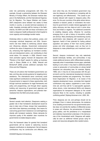 enter into partnership arrangements with DOs. For            even when they are, the homeland government may
example, through a partnership between the Ghanaian          view the diaspora as threatening or competing with its
Ministry of Foreign Affairs, the Ghanaian medical dias-      own legitimacy and effectiveness. This caveat is par-
pora in the Netherlands, and the International Organiza-     ticularly relevant with respect to diaspora policy influ-
tion for Migration, The Hague (Welcker and Gulam,            ence. For the poor countries of the globe where democ-
2007) diasporans serve between two weeks to three            ratization is nascent, partial, or nonexistent, the incen-
months in country, or provide technical assistance vir-      tives for government to enable interest aggregation and
tually. Hospitals nominate staff for training in the Neth-   policy advocacy are less clear-cut and in some situa-
erlands, the MOH and IOM vet these nominations and           tions are limited or negative. The additional constraints
match a diasporan health professional to that hospital to    to enabling diaspora policy influence for countries
cover capacity and knowledge transfer needs.                 emerging from or with a history of intra-ethnic conflict
                                                             are obvious. Many developing and transitioning country
Endorsing refers to actions that publicize, praise, and      governments view diasporas with suspicion and an-
encourage individual diasporans and DOs. Govern-             tagonism, fearful of their potential for fueling political
ment's role here relates to reinforcing cultural values      opposition and jealous of their host country political
and influencing attitudes. Government endorsement            access and other advantages, even as they turn to
confirms the value of diasporans to the homeland soci-       diasporas to make philanthropic and investment contri-
ety, enhancing their legitimacy as homeland constitu-        butions.
ents and development actors, and contributing to their
social status. For example, in 2006, Ghana's invest-         Second, diaspora involvement may only selectively
ment promotion agency honored 20 diasporans with             benefit individuals, families, and communities; it may
"Planters of the Seed" awards for setting up business        create additional tensions within differentiated societies,
units in Ghana (Riddle et al., 2008). Wescott and            especially when it exacerbates income gaps, potentially
Brinkerhoff (2006) provide additional examples from          leading to civil unrest; it may lead to additional political
China and the Philippines.                                   unrest or persecution of communities on whose behalf
                                                             diasporas are advocating (see, for example, Elgindy,
These are all actions that homeland governments can          1999); and, it may be at cross-purposes with the gov-
take, and they also provide guidance for targeting donor     ernment's and the international development industry's
assistance. The international donor community could          development priorities and programming. The Interna-
make significant contributions to enhancing the capacity     tional Organization for Migration, in its review of the
of governments to respond to these opportunities, both       migration-development nexus, concludes that migrants'
through technical assistance for legal frameworks and        contributions may replace, supplement or even under-
policy and programming, and through direct capacity          mine aid, and thus call for "a case-specific approach,
building and resourcing of government agencies and           where donors. invite international NGOs and diaspora
personnel, diaspora organizations, and potential inter-      organizations for transparent dialogues on the overall
mediaries from the NGO and private sectors.                  resource flows to the country, including to possible
                                                             conflicting parties" (Nyberg-Sorensen et al., 2002, 39).

Caveats
                                                             Third, diasporas are not, and perhaps should not be
Several caveats merit attention. Diasporans seeking a
                                                             privileged. Even in mature democracies, the existence
greater role in their homeland's development would be
                                                             of an enabling environment for non-governmental activi-
wise to take note of these, temper their expectations,
                                                             ties does not override the realities of differential access
and inform their diplomacy accordingly. One means for
                                                             to power and influence, the pervasiveness of interest-
overcoming government resistance is to build legitimacy
                                                             group politics, and the persistence of a marginalized
directly with homeland residents. Citizen demands for
                                                             and relatively impoverished underclass in the democra-
improved quality of life establish clear incentives for
                                                             cies of the industrialized world. Diasporas will realisti-
governments to enable diaspora action.
                                                             cally be seen as additional interest groups vying for
                                                             power and resources alongside other resident actors.
First, the framework takes for granted that homeland
governments will be neutral to welcoming vis-à-vis
diaspora contributions to development. Not all diaspora
contributions may be constructive and effective, and

DOSSIER Migration & Entwicklung                                                                                       13
 