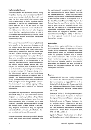 Implementation Issues                                         the requisite capacity to establish and sustain appropri-
The framework says little about how to prioritize among       ate enabling conditions to support diaspora efforts that
the plethora of policy and program options and within         will advance development. Several national and inter-
each of government's principal roles. Some might even         national policy discussions have addressed the capacity
argue that given governments' limited resources; they         of the diaspora to contribute to development (such as
might do better to focus on a more supportive enabling        the Global Forums on Migration and Development Civil
environment for everyone, not just for diasporas' contri-     Society Days), but scant formal attention has been
butions. While this may be true, the general and more         given to governments' own capacity to interface effec-
targeted enabling environments are not mutually exclu-        tively with their diasporas on the full range of potential
sive and the premise of this framework is that diasporas      contributions. Government capacity to interface with
may, in fact, have important contributions to make to         their diasporas was highlighted by the Global Commis-
the broader enabling environment. Furthermore, not all        sion on International Migration (2005). To date, few, if
diaspora-specific enabling environment interventions          any, donor-supported investments in such capacity
are exorbitantly costly.                                      building have emerged.


While each country case should necessarily be tailored        Conclusion
to the specifics of that government, its diaspora, and
                                                              Diaspora relations require new thinking, new structures,
their relations status, some general suggestions for
                                                              and new policies. Diaspora development contributions
prioritization are possible. First, given governments'
                                                              typically are not integrated into considerations of state-
limited capacity and resources, a low-cost starting point
                                                              society relations nor are they supported in legal frame-
is to focus on their mandating role. Policies and pro-
                                                              works and government modalities even in relatively
grams in this arena constitute macro-policy reforms, or
                                                              more mature democracies. The framework provided
stroke-of-the-pen policies, which typically do not require
                                                              here is intended to encourage and inform this evolution,
the wholesale creation of new bureaucracies or the
                                                              both in terms of replicating aspects of other countries'
injection of significant resources to support implementa-
                                                              experiences, and pioneering new ways to provide re-
tion. Second, diaspora outreach activities are a rela-
                                                              sources and incentives to diasporas and secure their
tively low cost investment, many of which can be added
                                                              development contributions.
on to other initiatives, representing incremental costs,
for example, meetings with diasporans during sched-
uled diplomatic visits to priority host countries. Websites
and databases, once developed are not terribly costly to      Sources
maintain. Third, homeland governments can lobby host            Brinkerhoff, D. W. 2007. "The Enabling Environment
country governments for bilateral aid to support these          for Achieving the Millennium Development Goals:
efforts, arguing for win-win strategies for the two coun-       Government Actions to Support NGOs." In J. M.
tries. Such support could facilitate capacity building,         Brinkerhoff, S. C. Smith, and H. Teegen, eds. NGOs
technical assistance, and the creation of new structures        and the Millennium Development Goals: Citizen Ac-
and initiatives.                                                tion to Reduce Poverty. New York: Palgrave MacMil-
                                                                lan, 83-101.
Perhaps the most important lesson, previously identified
                                                                Brinkerhoff, Jennifer M. "Creating an Enabling Envi-
(Brinkerhoff, 2006), is to target interventions to those
                                                                ronment for Diasporas' Participation in Homeland
diasporans who are already mobilized, willing, and able
                                                                Development." International Migration, forthcoming.
to contribute to priority development aims. In short,
governments should target the mobilized, and not seek           Brinkerhoff, Jennifer M. "Diaspora Mobilization Fac-
to mobilize the targeted, suggesting a need to carefully        tors and Policy Options." In Clay Wescott and Jenni-
craft selection criteria for each initiative. To that end,      fer M. Brinkerhoff, eds. Converting Migration Drains
many diasporas are themselves fairly well-organized             into Gains: Harnessing the Resources of Overseas
and can be effective partners in further facilitating dias-     Professionals. Manila: Asian Development Bank,
pora contributions to homeland development.                     2006: 127-153. Available at:

                                                                Elgindy, K. "Diaspora Troublemakers: Is the Organ-
A critical issue for the enabling environment is whether
                                                                ized Coptic Community in the U.S. Doing more Harm
societal actors, both in and outside of government, have


14                                                                                  DOSSIER Migration & Entwicklung
 