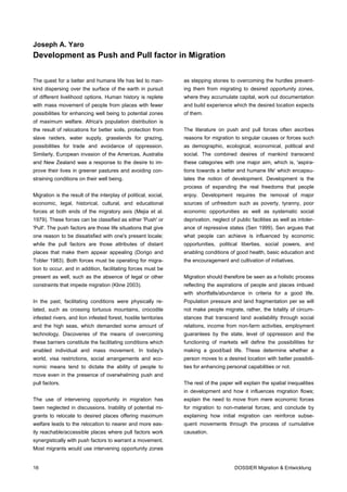 Joseph A. Yaro
Development as Push and Pull factor in Migration


The quest for a better and humane life has led to man-           as stepping stones to overcoming the hurdles prevent-
kind dispersing over the surface of the earth in pursuit         ing them from migrating to desired opportunity zones,
of different livelihood options. Human history is replete        where they accumulate capital, work out documentation
with mass movement of people from places with fewer              and build experience which the desired location expects
possibilities for enhancing well being to potential zones        of them.
of maximum welfare. Africa's population distribution is
the result of relocations for better soils, protection from      The literature on push and pull forces often ascribes
slave raiders, water supply, grasslands for grazing,             reasons for migration to singular causes or forces such
possibilities for trade and avoidance of oppression.             as demographic, ecological, economical, political and
Similarly, European invasion of the Americas, Australia          social. The combined desires of mankind transcend
and New Zealand was a response to the desire to im-              these categories with one major aim, which is, 'aspira-
prove their lives in greener pastures and avoiding con-          tions towards a better and humane life' which encapsu-
straining conditions on their well being.                        lates the notion of development. Development is the
                                                                 process of expanding the real freedoms that people
Migration is the result of the interplay of political, social,   enjoy. Development requires the removal of major
economic, legal, historical, cultural, and educational           sources of unfreedom such as poverty, tyranny, poor
forces at both ends of the migratory axis (Mejia et al.          economic opportunities as well as systematic social
1979). These forces can be classified as either 'Push' or        deprivation, neglect of public facilities as well as intoler-
'Pull'. The push factors are those life situations that give     ance of repressive states (Sen 1999). Sen argues that
one reason to be dissatisfied with one's present locale;         what people can achieve is influenced by economic
while the pull factors are those attributes of distant           opportunities, political liberties, social powers, and
places that make them appear appealing (Dorigo and               enabling conditions of good health, basic education and
Tobler 1983). Both forces must be operating for migra-           the encouragement and cultivation of initiatives.
tion to occur, and in addition, facilitating forces must be
present as well, such as the absence of legal or other           Migration should therefore be seen as a holistic process
constraints that impede migration (Kline 2003).                  reflecting the aspirations of people and places imbued
                                                                 with shortfalls/abundance in criteria for a good life.
In the past, facilitating conditions were physically re-         Population pressure and land fragmentation per se will
lated, such as crossing tortuous mountains, crocodile            not make people migrate, rather, the totality of circum-
infested rivers, and lion infested forest, hostile territories   stances that transcend land availability through social
and the high seas, which demanded some amount of                 relations, income from non-farm activities, employment
technology. Discoveries of the means of overcoming               guarantees by the state, level of oppression and the
these barriers constitute the facilitating conditions which      functioning of markets will define the possibilities for
enabled individual and mass movement. In today's                 making a good/bad life. These determine whether a
world, visa restrictions, social arrangements and eco-           person moves to a desired location with better possibili-
nomic means tend to dictate the ability of people to             ties for enhancing personal capabilities or not.
move even in the presence of overwhelming push and
pull factors.                                                    The rest of the paper will explain the spatial inequalities
                                                                 in development and how it influences migration flows;
The use of intervening opportunity in migration has              explain the need to move from mere economic forces
been neglected in discussions. Inability of potential mi-        for migration to non-material forces; and conclude by
grants to relocate to desired places offering maximum            explaining how initial migration can reinforce subse-
welfare leads to the relocation to nearer and more eas-          quent movements through the process of cumulative
ily reachable/accessible places where pull factors work          causation.
synergistically with push factors to warrant a movement.
Most migrants would use intervening opportunity zones


16                                                                                      DOSSIER Migration & Entwicklung
 