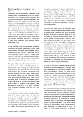 Spatial Inequalities in Development and                      materials for industries in the 'Golden Triangle' with its
Migration                                                    metropole being Accra-Tema, Secondi-Takoradi and
Development does not occur equally everywhere, but is        Kumasi. The colonial factor is important because it sets
manifest more in some places than others. The world is       the stage for the orientation of the economy in the post-
composed of rich and poor countries, developed and           independent era, where adverse terms of trade, poor
developing countries, great opportunity zones and less       infrastructure and institutions, poor human resources
opportunity zones. The process of growth and devel-          and a corrupted urban elite operate synergistically to
opment in most developing countries during the colonial      perpetuate the north-south movement in a process of
and post-colonial periods has been characterized by the      cumulative causation.
process of areal differentiation. This process has led to
the emergence of core and dependent peripheries              The urban bias thesis (Lipton 1977) provides a fair
(Friedman, 1961). The essential geographic character-        explanation of the polarisation between rural and urban
istic has been a spatial imbalance in both economic and      at all levels. Most investments both public and private
welfare opportunities within these countries; employ-        are made in big cities to the relative neglect of not only
ment and income opportunities, schools, health facili-       rural areas but also small and intermediate towns. This
ties, and clean piped water all tend to be concentrated      spatially skewed investments pattern results in urban
in urban places, especially in the dominant primate          areas being more developed than rural areas in terms
cities (Riddell 1980).                                       of provision of amenities, ensuring law and order, and
                                                             availability of diverse means of sustenance. The con-
All over West Africa, the colonial regimes/ administra-      centration of activity in urban areas (urban bias) is
tions/ rulers concentrated development activities in the     matched by the increasing income disparity between
capital cities and ecologically favourable areas produc-     urban and rural areas. The consequence of these dis-
ing export crops and minerals. The provision of ena-         parities is the creation of urban magnetic points and
bling conditions for making a better life in these areas     repulsive rural environments. Neglected rural areas are
made them 'pull regions' whiles the abandoned periph-        therefore replete with push forces which are the major
eries constituted 'push regions' because of the debilitat-   sources of unfreedom while urban areas experiencing a
ing conditions of life compared to the core areas.           concentration of investments and development activity
                                                             are imbued with pull forces of development.
The spatial imbalance in development in Ghana has
two dimensions; the first is the North-South divide and      To prove the importance of development as a holistic
the rural-urban divide. Generally, the south of Ghana is     improvement of human wellbeing in this process rather
more developed than the north, and urban areas are           than mere attraction of urban tarmac roads and street
more developed than rural areas. This spatial imbal-         lights, the reversals of migration from these hitherto
ance has generated four main types of internal migra-        magnetic poles to new opportunity zones is important.
tion in Ghana, namely rural-rural, rural-urban, urban-       As urban-ward migration, at least in the aggregate, is a
urban and urban-rural (Mensah-Bonsu, 2003). During           reflection of urban-rural differentials discounted by the
the colonial period the north of the country was thought     probability of unemployment, it can be predicted that as
to be of little use to the colonial Empire apart from the    unemployment continues to rise, the urban centres will
supply of labour for extraction of raw materials in the      become increasingly less attractive to rural-urban mi-
goldmines and cocoa farms of the south (Chambers             grants (Todaro 1966: cf Riddell 1980).
1980, Songsore and Denkabe 1995, Iman 2007, Yaro
2004).                                                       This adequately characterises contemporary redirection
                                                             of migration away from the major urban centres to rural
Intentional colonial policies meant to make the northern     areas with favourable ecological conditions. Since the
sector of the country a labour reserve for mines and         seventies, most developed countries have experienced
cocoa farms in the south led to a southward migration        a reversal in their urbanization trend resulting from the
stream (forced or willingly), relegating the development     increasing significance    of   urban-to-rural migration
of productive forces in the north. In addition, the provi-   (Champion 1991). In Côte d'Ivoire, there is even a clear
sion of incentives for appropriate agricultural production   pattern of "counter-urbanization" in the sense that the
was lacking in the north and other areas of the colony.      proportion of the population living in urban areas is
In a nutshell the concern of the colonialists was raw        falling (Zanou 2001, in Beauchemin et al. 2004). The
                                                             reasons for these reversals are obvious:. The failure of

DOSSIER Migration & Entwicklung                                                                                     17
 