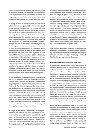 import substitution industrialisation, the economic crisis   of reasons, their ultimate aim is the realisation of their
of the 1970s and early 1980s and the adoption of struc-      potential freedom from oppressive regimes, war, servi-
tural adjustment measures all combine to reduce the          tude and hunger. Kingma's (2001) discussion of push
magnetic properties of most urban areas and increase         and pull factors accounting for nurse migration illus-
others in smaller towns in ecologically favourable areas.    trates the arguments above. Nurses migrated in search
                                                             of professional development, sought better wages,
In a large number of African countries, the fall in real     improved working conditions, less risky work environ-
urban incomes has generated a "new urban poor"               ment and higher standards of living not present in their
forced to adjust their behaviours to the new economic        native countries. These exhibit education, economic
context (Beauchemin et al. 2004). Becker and al. (1994)      and social push and pull factors of development. Most
argue that Structural Adjustment Programs may influ-         international migrants seek to enhance their personal
ence migration trends especially in the medium term by       capabilities which are useful both in the destination and
reducing spending for education which may prevent            areas of origin. Enhancing ones capabilities is a holistic
many rural individuals from migrating to urban areas; by     process of skill acquisition, use of latest technology,
the tightening of parastatal enterprises' budgets,           capital accumulation, civil and political rights, and build-
through the drop of real wages and employment; by            ing a culture of tolerance and peace loving.
liberalising trade which reduces output and employment
in import-substituting industries; by devaluation which      The forgoing adequately provides conceptually and
may increase migration to areas in which export crop         empirically the importance of development in determin-
and mineral production takes place especially in rural       ing the direction of migration according to the interplay
areas. Moller-Jensen and Knudsen (2008) in their study       of macro and micro conditions for carving a livelihood
of urbanisation in Ghana indicate the existence of 'fron-    free from hunger, oppression and servitude.
tier' regions, that is, areas that experience a high de-
gree of in-migration by people aiming to undertake spe-
                                                             Economic versus Socio-Political factors
cific farming activities. This confirms Pederson's (1997)
                                                             It has generally been accepted that the phenomenon of
assertion that Migrants will often choose to locate in
                                                             migration is in response to economic forces that push
villages or relatively small towns of which many are not-
                                                             and/or pull people out of their own communities into
yet-formally urban in order to take part in the agricultu-
                                                             others - the 'invisible hand of the market' (Plange 1979).
ral production that is the reason behind their migration.
                                                             Contemporary studies continue to ascribe motives for
                                                             migration as basically economic with lip-service to the
At the global level, developed countries have become
                                                             social transformation achieved over the years which is
the foci of migration from less developed countries.
                                                             important in understanding why people choose to stay
Europe, North America and Australia have become
                                                             or move. Reasons why people do not move are just as
magnetic poles for migrants from Africa, Asia and the
                                                             important as reasons why people move in explaining
Arab world. The desire to improve and enhance individ-
                                                             the migration process. Development encapsulates both
ual capabilities lies at the heart of international migra-
                                                             economic and non-material dimensions. The evidence
tion. International migration is expensive and mandates
                                                             that most movement in the contemporary world is made
facilitating conditions that poor people often cannot
                                                             by the well-to do rather than the starving and the unem-
meet such as visa requirements. Enormous amounts of
                                                             ployed should redirect our attention to non-material as-
money are therefore spent by these migrants with the
                                                             pects of development which are more likely to be found
hope of improving themselves and enjoying the range
                                                             in economically endowed areas anywhere globally.
of freedoms that exist in advanced democracies. There
is a huge gulf in development between developing and
                                                             Within the economic-oriented view of migration, the
developed countries on all spheres of life.
                                                             individual is conceptualised as having made a rational
                                                             and free choice, and a voluntary action on the basis of
A range of educational, employment, technological,
                                                             knowledge of alternative opportunities based on the
infrastructural, political and social conditions in exis-
                                                             appreciation of certain better chances for survival
tence in the advanced countries constitute the pull
                                                             and/or perhaps self-advancement. Rural farmers are
factors of migration. While, the poor economic, educa-
                                                             assumed to make comparisons between earnings on-
tional, technological, basic services, infrastructure,
                                                             farm in rural areas and off-farm in urban areas and
oppression and social constraints act as push factors in
                                                             make rational decisions based on which has higher
developing countries. Though people move for a variety

18                                                                                  DOSSIER Migration & Entwicklung
 