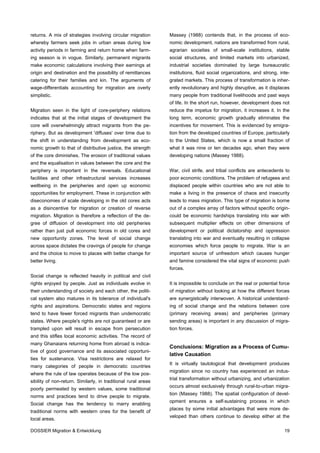 returns. A mix of strategies involving circular migration       Massey (1988) contends that, in the process of eco-
whereby farmers seek jobs in urban areas during low             nomic development, nations are transformed from rural,
activity periods in farming and return home when farm-          agrarian societies of small-scale institutions, stable
ing season is in vogue. Similarly, permanent migrants           social structures, and limited markets into urbanized,
make economic calculations involving their earnings at          industrial societies dominated by large bureaucratic
origin and destination and the possibility of remittances       institutions, fluid social organizations, and strong, inte-
catering for their families and kin. The arguments of           grated markets. This process of transformation is inher-
wage-differentials accounting for migration are overly          ently revolutionary and highly disruptive, as it displaces
simplistic.                                                     many people from traditional livelihoods and past ways
                                                                of life. In the short run, however, development does not
Migration seen in the light of core-periphery relations         reduce the impetus for migration, it increases it. In the
indicates that at the initial stages of development the         long term, economic growth gradually eliminates the
core will overwhelmingly attract migrants from the pe-          incentives for movement. This is evidenced by emigra-
riphery. But as development 'diffuses' over time due to         tion from the developed countries of Europe, particularly
the shift in understanding from development as eco-             to the United States, which is now a small fraction of
nomic growth to that of distributive justice, the strength      what it was nine or ten decades ago, when they were
of the core diminishes. The erosion of traditional values       developing nations (Massey 1988).
and the equalisation in values between the core and the
periphery is important in the reversals. Educational            War, civil strife, and tribal conflicts are antecedents to
facilities and other infrastructural services increases         poor economic conditions. The problem of refugees and
wellbeing in the peripheries and open up economic               displaced people within countries who are not able to
opportunities for employment. These in conjunction with         make a living in the presence of chaos and insecurity
diseconomies of scale developing in the old cores acts          leads to mass migration. This type of migration is borne
as a disincentive for migration or creation of reverse          out of a complex array of factors without specific origin-
migration. Migration is therefore a reflection of the de-       could be economic hardships translating into war with
gree of diffusion of development into old peripheries           subsequent multiplier effects on other dimensions of
rather than just pull economic forces in old cores and          development or political dictatorship and oppression
new opportunity zones. The level of social change               translating into war and eventually resulting in collapse
across space dictates the cravings of people for change         economies which force people to migrate. War is an
and the choice to move to places with better change for         important source of unfreedom which causes hunger
better living.                                                  and famine considered the vital signs of economic push
                                                                forces.
Social change is reflected heavily in political and civil
rights enjoyed by people. Just as individuals evolve in         It is impossible to conclude on the real or potential force
their understanding of society and each other, the politi-      of migration without looking at how the different forces
cal system also matures in its tolerance of individual's        are synergistically interwoven. A historical understand-
rights and aspirations. Democratic states and regions           ing of social change and the relations between core
tend to have fewer forced migrants than undemocratic            (primary receiving areas) and peripheries (primary
states. Where people's rights are not guaranteed or are         sending areas) is important in any discussion of migra-
trampled upon will result in escape from persecution            tion forces.
and this stifles local economic activities. The record of
many Ghanaians returning home from abroad is indica-
                                                                Conclusions: Migration as a Process of Cumu-
tive of good governance and its associated opportuni-
                                                                lative Causation
ties for sustenance. Visa restrictions are relaxed for
                                                                It is virtually tautological that development produces
many categories of people in democratic countries
                                                                migration since no country has experienced an indus-
where the rule of law operates because of the low pos-
                                                                trial transformation without urbanizing, and urbanization
sibility of non-return. Similarly, in traditional rural areas
                                                                occurs almost exclusively through rural-to-urban migra-
poorly permeated by western values, some traditional
                                                                tion (Massey 1988). The spatial configuration of devel-
norms and practices tend to drive people to migrate.
                                                                opment ensures a self-sustaining process in which
Social change has the tendency to marry enabling
                                                                places by some initial advantages that were more de-
traditional norms with western ones for the benefit of
                                                                veloped than others continue to develop either at the
local areas.

DOSSIER Migration & Entwicklung                                                                                         19
 
