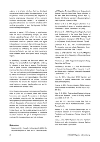 expense or at a faster rate than their less developed      sal? Migration Trends and Economic Conjuncture in
counterparts therefore calling for more migrants to fuel   Burkina Faso and Côte d'Ivoire. Paper submitted for
the process. There is the tendency for emigration to       the 2004 PAA Annual Meeting, Boston, April 1-3.
become progressively independent of the economic           Session 608: Internal Migration in Developing Coun-
conditions that originally caused it. The movement of      tries. Organizer: Graeme J. Hugo
population alters social and economic structures within
                                                           Becker, C. M. et al. 1994. Beyond urban bias in Af-
sending communities in ways that increase the likeli-
                                                           rica: urbanization in an era of structural adjustment.
hood of subsequent migration.
                                                           Portsmouth - London, Heinemann - J. Currey.

According to Myrdal (1957), changes in social system       Chambers, M. I. 1980. The politics of agricultural and
does not induce countervailing changes, but rather         rural development in the Upper East Region of
induces supporting changes which move the system           Ghana: Implications of technocratic ideology and
further away from the initial state. He argues that once   non-participatory development (PhD Thesis) Faculty
development starts in a particular centre, that region     of the Graduate School, Cornell University, Cornell.
induces its own momentum of growth through the proc-       Champion, A. G., (Ed.) 1991. Counterurbanization:
ess of cumulative causation. The momentum of growth        The changing pace and nature of population decon-
is sustained and fortified by the center's contact with    centration. London; New York, E. Arnold.
other parts of country and trade and factor movements
have 'backwash effects' and 'spread effects' on lagging    Dorigo G. and Tobler W. 1983. Push-Pull Migration
regions.                                                   Laws. Annals of the Association of American Geog-
                                                           raphers, 73(1) pp. 1-11.
In developing countries the backwash effects are           Friedmann, J. (1966) Regional Development Policy.
stronger than spread effects meaning that the tendency     Cambridge: MIT Press.
for migration to slow down is weaker. The Ghanaian
                                                           Hesselberg J. and Yaro J. A. 2006. An assessment
case in which northern underdevelopment through
                                                           of the extent and causes of food insecurity in north-
intentional development strangulation (Hesselberg and
                                                           ern Ghana using a livelihood vulnerability framework.
Yaro) has imprinted structural bottlenecks that continue
                                                           GeoJournal, 67:41-55.
to define the landscape of movement irrespective of
intervention measures put in place by post-independent     Iman H. 2007. Independent Child Migration and
governments, is evidence of this process. Structural       Education in Ghana. Development and Change
mechanisms that ensures the migration trend include        38(5): 911-931 (2007).
social networks, agrarian transformation and and in-
                                                           Kingma, M. 2001. Nursing migration: Global treasure
come redistribution (Massey 1988).
                                                           hunt or disaster in-the-making. Nursing Inquiry, 8(4),
                                                           205-212.
In the forgoing discussions the importance of develop-
ment as push and pull factors rather than singular         Kline D. S. 2003. Push and pull factors in interna-
frameworks were argued. The evidence in developed          tional nurse migration. Journal of nursing scholar-
and developing countries and the mechanisms that           ship, 2003; 35:2, 107-111.
shape patterns of development in these two zones are       Lipton, M. 1977. Why Poor People Stay Poor. A
different. Equalization of development between North       Study of Urban Bias in World Development. London:
America and Europe has greatly diminished migration        Temple Smith.
between them. While continuous polarization between
the developed and the developing countries and within      Massey D. S. 1988. Economic Development and In-
developing countries through processes of cumulative       ternational Migration in Comparative Perspective.
causation increases the gulf in development achieve-       Population and Development Review. Volume 14 (3)
ments and its consequent push and pull attributes.         383-413.

                                                           Mejia, A. et al. 1979. Physician and nurse migration:
                                                           Analysis and policy implications. Geneva, Switzer-

References                                                 land: World Health Organization.

     Beauchemin C., Henry S., Schoumaker B. 2004. Ru-
     ral-Urban Migration in West Africa: Toward a Rever-

20                                                                            DOSSIER Migration & Entwicklung
 