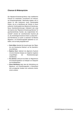 Chancen & Widersprüche


Der Migrations-Entwicklungs-Nexus birgt zweifelsohne
Chancen für verändertes, innovativeres und inklusive-
res Entwicklungshandeln. Gleichzeitig ergeben sich in
diesem für viele Institutionen neuen Handlungsfeld
Risiken, die es zu identifizieren gilt. Werden im neuen
politischen Handlungsfeld des Migrations-Entwicklungs-
Nexus Geschlechterordnungen mitbedacht oder sorgt
die Euphorie des "Migrations-Entwicklungs-Mantras" für
geschlechterblindes Handeln, das Ungleichheiten fort-
schreibt? Jenseits der vereinfachenden Euphorie gilt
es, oft unhinterfragte Annahmen kritisch zu beleuchten -
sind Remittances nur positiv zu bewerten? Ist Mexikos
Migrations- und Entwicklungspolitik tatsächlich so vor-
bildlich, wie sie häufig dargestellt wird?


• Doris Hilber diskutiert die Auswirkungen des "Migra-
     tion and Development Mantras" auf die Geschlech-
     terverhältnisse.
• Beatrice Knerr relativiert die allgemeine Euphorie
     mit einer kritischen Analyse von möglichen negativen
     Langzeitfolgen          der      Rücküberweisungen
     (remittances).
• Eva Gerharz untersucht die Rolle von MigrantInnen
     als Entwicklungsakteure am Beispiel von Diasporen
     aus Konfliktgebieten.
• Simon Musekamp zeigt, dass die Verknüpfung von
     Migrations- und Entwicklungspolitik in Deutschland
     trotz ermutigender Ansätze noch zahlreiche Inkohä-
     renzen aufweist.




22                                                          DOSSIER Migration & Entwicklung
 