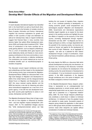 Doris Anna Hilber
Develop Men? Gender Effects of the Migration and Development Mantra


                                                                tackling the root causes of migratory flows, migration
Introduction
                                                                can, in turn, contribute positively to development, in-
In recent decades international migration has intensified
                                                                cluding economic growth, social empowerment and
both in the South-North as well as South-South direc-
                                                                technological progress" (Migration and Development,
tion and has led to the formation of complex circuits of
                                                                2006). Governments and international organizations
flows of people, information and finance. International
                                                                therefore regard migration as an engine for the devel-
migration has enormous implications for growth and
                                                                opment in the sending countries and highlight the posi-
welfare in both countries of origin and destination as
                                                                tive effects of migration on the economy of the home
well as for individual lives. Data on migrant remittances
                                                                country, promoting 'development through migration'.
suggest that financial flows in many countries have
                                                                (Schwenken and Ziai, 2007: 1-2) Migrants are then no
become higher than global official development assis-
                                                                longer portrayed as victims, no longer dependents from
tance (ODA) and foreign direct investment (FDI). 1 Other
                                                                the goodwill of the receiving society, but become per-
forms of contributions to the home countries are re-
                                                                ceived as 'heroes' and agents for the development of
cently gaining attention, such as diasporic philanthropy.
                                                                their country of origin. Diasporas - as an 'aggregate' of
This is a form of transmittal which goes beyond per-
                                                                migrants - are seen as a potential for their nations'
sonal relationship (family and friends) to more encom-
                                                                development through a range of contributions, includ-
passing contributions to the home communities or coun-
                                                                ing: financial investment, political advocacy, and philan-
tries, often called community or collective remittances.
                                                                thropic giving.
The contributions can involve material just as much as
immaterial benefits such as microfinance-projects or
                                                                My study depicts the MDN as a discursive field which
transfers of expertise.
                                                                pictures development as having only one dimension: an
                                                                economic one. According to this discourse, humanitar-
The discussion around migrant remittances and dias-
                                                                ian objectives do not enhance the development of the
poric philanthropy and their impact on the development
                                                                sending country; the social dimension of development is
of the sending country have constructed the 'Migration-
                                                                not considered - if not as functional to economic devel-
Development-Nexus' (MDN) as a discursive field. In the
                                                                opment. In the MDN investments of the diaspora
High level Dialogue on Migration and Development in
                                                                through remittances are in the centre of attention, and
2006 of the United Nations and the intergovernmental
                                                                the State is assigned a minimum involvement. 2
Global Forum on Migration and Development in July
2007 this nexus received soaring attention and the
                                                                In the Migration-Development Nexus diasporic philan-
MDN has become a new site for reasoning and action
                                                                thropy is represented as an underappreciated but
about transnational engagement as a new form of mi-
                                                                emerging opportunity to convert private wealth to de-
grants' agency, in line with the new development strat-
                                                                velopmental capital which can be used in the country of
egy which accords great significance to actors in civil
                                                                origin and is presented as a "migrant-led initiative"
society. (Schwenken and Ziai, 2007)
                                                                (Silva, 2006: 19). Even though 'diasporic philanthropy'
                                                                only constitutes a small share in relation to individual
The Migration-Development Nexus tries to forge a posi-
                                                                remittances, it is believed to have the greatest impact
tive view on how migration is influenced by develop-
                                                                and potential to create equity. Successful projects of
ment - and how migration impacts development. (Am-
                                                                diasporic giving initiated the application in other places
massari, 2001: 6) The established linkages assume
                                                                and on other groups which provokes inconsistencies - a
that, "while development-oriented actions can help
                                                                common result when blueprints are applied without
1
                                                                consideration of context and individual interests.
 Accounted remittances are monies sent through bank
channels and money-transfer agencies such as Western
                                                                2
Union. Informal transfers are not accounted for and proba-        The absence of any note on the International Convention
bly triple the worth of flows to developing countries. (Wong,   on the Protection of the Rights of All Migrant Workers (no
2006: 355) The World Bank estimates that in 2006 world-         matter if regular or irregular) and their Families in the MDN
wide remittances reached US$275 billion, with US$206            is telling, migration management in form of control is still at
billion flowing to developing countries. (Johnson, 2007: 3)     the forefront instead of a human development framework.

DOSSIER Migration & Entwicklung                                                                                              23
 