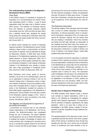 The understanding of gender in the Migration-                  tual training of the community members of how to trans-
Development Nexus (MDN)                                        fer their business knowledge in Ghana, 40 participants
Case Study                                                     took part. 20 percent of these were women. 13 people
In this article's context it is imperative to recognize the    have been interviewed, including the persons who set
importance of a non-transnational but internal 'home-          up the programme. Of the interviewees, four were fe-
town association-culture' in Ghana - a type of social          male.
organisation which has deep roots in Ghana's various
ethnic groups. "The extension of hometown associa-             The Kwahuman Association
tions and networks to overseas Ghanaian migrant                The derived insights of the interviews were then tested
communities since the 1970s and 80s has been there-            with a survey on another association, the Kwahuman
fore a perfectly natural step, alongside the equally           Association, an ethnical association which is compara-
strong family ties maintained by Ghanaians when they           ble to a Hometown- Association (HTA). It is made up by
travel to work and reside outside their home communi-          around 80 Ghanaian migrants from the Kwahu tribe
ties" (Crook, 2007: 7).                                        who are residing in Amsterdam. Half of the members
                                                               are female and half male, although my observation of
An official number indicates the number of Ghanaian            two meetings found that there were more women pre-
migrants recorded in The Netherlands is around 18,000,         sent who also seemed to have a higher engagement in
whereby a large number is undocumented, so that the            the discussions. Kwahuman is a district in Ghana, one
real number of migrants could be estimated as double:          of the 13 districts in the Eastern Region. Twelve filled
As Mazzucato indicates, in 2000 there were 40,000              questionnaires were returned to me.
Ghanaians in The Netherlands registering for the presi-
dential elections in Ghana. (Mazzucato, 2005: FN 7)            It is to be pointed out that this association in particular
The ethnic group of Akan people constitutes the major-         as well as HTAs in general are serving in the first place
ity of Ghanaian immigrants. A vast majority of Ghanaian        as social organizations, assisting the lives of Ghanaians
migrants in the Netherlands lives actually in Amster-          in the Netherlands by mutual help and the preservation
dam, with a high concentration in Amsterdam South-             of cultural traditions. Philanthropic activities are com-
East. (Anarfi et al. 2003: 22; Mazzucato, 2005: 3-4)           monly not the main purpose of HTAs, although it is an
                                                               important area of activity for many. The association
Most Ghanaians remit money, goods or services,                 under investigation has laid down in its constituency the
whereby a lot do this on an individual basis, some set         rule to invest into a project in Ghana every two years.
up an organisation or become involved in one. As my            As highlighted in the literature on HTAs, projects are
research findings show, if Ghanaians involve in organ-         usually carried out in the education, health, and infra-
ised collective remittances, they do this parallel to remit-   structure development of the area of origin which is also
ting to their immediate family. A report on migrant net-       the case in the Kwahuman Association.
works in the Netherlands revealed the presence of
about 4000 migrant organisations in The Netherlands, a         Gender lines in Diasporic Philanthropy
growing trend. Orozco (2005b: 30-3) finds that a quarter
                                                               The MDN simplifies what happens inside a network
of the Ghanaians migrants engage in HTA - which in
                                                               such complex as migrant associations, which is ex-
turn were all found to carry out activities in the home
                                                               plored in the following by investigating the category
country. (van Beurden, 2006: 10)
                                                               'gender' within diasporic organizations. The argument is
                                                               that the activities of diasporic organizations are highly
The 'Migration and Development' programme of
the AfroEuroFoundation                                         gendered - which is an issue that is simply not ac-
I concentrated my empirical work on two Ghanaian               knowledged in the MDN, posing a danger to the per-
migrant organizations in the Netherlands. The first as-        petuation of gender inequalities through additional bur-
sociation, the AfroEuroFoundation was investigated             dens on women.
through the use of interviews. The project 'Migration
and Development' set up by AfroEuroFoundation aims             The operationalization of the discourse is clear: since it
to facilitate the transfer of knowledge of migrant com-        is generally assumed that women send home a greater
munity members with a background in business and to            share of their earning in remittances (even though they
set up a microfinance support scheme for the informal          typically earn less than men), women are an important
sector in Kumasi and Kibi as pilot targets. In the even-       source of remittances and need therefore to be en-


24                                                                                    DOSSIER Migration & Entwicklung
 