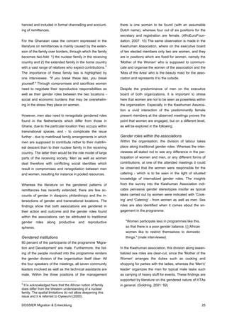 hanced and included in formal channelling and account-        there is one woman to be found (with an assumable
ing of remittances.                                           Dutch name), whereas four out of six positions for the
                                                              secretary and registration are female. (AfroEuroFoun-
For the Ghanaian case the concern expressed in the            dation, 2007: 10) The same observation is made in the
literature on remittances is mainly caused by the exten-      Kwahuman Association, where on the executive board
sion of the family over borders, through which the family     of ten elected members only two are women, and they
becomes two-fold: 1) the nuclear family in the receiving      are in positions which are fixed for women, namely the
country and 2) the extended family in the home country        'Mother of the Women' who is supposed to communi-
with a vast range of relatives who expect contributions. 3    cate and organise the women of the association and the
The importance of these family ties is highlighted by         'Miss of the Area' who is the beauty maid for the asso-
one interviewee: "If you break these ties, you break          ciation and represents it to the outside.
yourself." Through compromises and sacrifices women
need to negotiate their reproductive responsibilities as      Despite the predominance of men on the executive
well as their gender roles between the two locations -        board of both organizations, it is important to stress
social and economic burdens that may be overwhelm-            here that women are not to be seen as powerless within
ing in the stress they place on women.                        the organization. Especially in the Kwahuman Associa-
                                                              tion a vivid interaction of the predominantly female
However, men also need to renegotiate gendered roles          present members at the observed meetings proves the
found in the Netherlands which differ from those in           point that women are engaged, but on a different level,
Ghana, due to the particular location they occupy within      as will be explored in the following.
transnational spaces, and - to complicate the issue
further - due to matrilineal family arrangements in which     Gender roles within the associations
men are supposed to contribute rather to their matrilin-      Within the organisation, the division of labour takes
eal descent than to their nuclear family in the receiving     place along traditional gender roles: Whereas the inter-
country. The latter then would be the role model of large     viewees all stated not to see any difference in the par-
parts of the receiving society. Men as well as women          ticipation of women and men, or any different forms of
deal therefore with conflicting social identities which       contributions, at one of the attended meetings it could
result in compromises and renegotiation between men           be observed that the women were responsible for the
and women, resulting for instance in pooled resources.        catering - which is to be seen in the light of situated
                                                              knowledge of internalized gender roles. The insights
Whereas the literature on the gendered patterns of            from the survey into the Kwahuman Association indi-
remittances has recently extended, there are few ac-          cates pervasive gender stereotypes insofar as typical
counts of gender in diasporic philanthropy and the in-        tasks carried out by women were indicated with 'Cook-
tersections of gender and transnational locations. The        ing' and 'Catering' - from women as well as men. Sex
findings show that both associations are gendered in          roles are also identified when it comes about the en-
their action and outcome and the gender roles found           gagement in the programme:
within the associations can be attributed to traditional
gender     roles   along   productive    and   reproductive      "Women participate less in programmes like this,
spheres.                                                         so that there is a poor gender balance. [.] African
                                                                 women like to restrict themselves to domestic
Gendered institutions                                            things." (male interviewee)
80 percent of the participants of the programme 'Migra-
tion and Development' are male. Furthermore, the list-        In the Kwahuman association, this division along essen-
ing of the people involved into the programme renders         tialized sex roles are clear-cut, since the 'Mother of the
the gender division of the organisation itself clear: All     Women' arranges the duties such as cooking and
the four speakers of the meetings, all seven community        shopping for parties with the ladies, whereas the 'Men's'
leaders involved as well as the technical assistants are      leader' organizes the men for typical male tasks such
male. Within the three positions of the management            as carrying of heavy stuff for events. These findings are
                                                              supported by literature on the gendered nature of HTAs
3
  It is acknowledged here that the African notion of family   in general. (Goldring, 2001: 59)
does differ from the Western understanding of a nuclear
family. The spatial limitations do not allow deepening this
issue and it is referred to Oyewumi (2000).

DOSSIER Migration & Entwicklung                                                                                        25
 