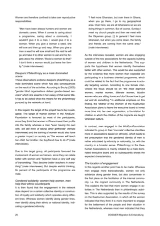 Women are therefore confined to take over reproductive            "I feel more Ghanaian, but over there in Ghana,
responsibilities:                                                 when you go there, I go to my geographical
                                                                  area. Over here, we are all Ghanaians so we are
     "Men have been always hunters and women are                  doing things in common. But of course, Sunday I
     domestic carers. When it comes to caring about               meet my church people and then we meet with
     a programme, caring about a community, I                     the Okyeman group. [.] In general I feel more
     wouldn't give it to a man, I would give it to a              Ghanaian, but when you come down, the family
     woman. When you give a woman a seed, she                     and friends are coming from the same area."
     will sow and then go and reap. When you give a               (male interviewee)
     man a seed he will sow small and the rest he will
     go and take it to other women to eat and he for-          As the interviews revealed, women are also engaging
     gets about his children. Would a woman do that?           outside of the two associations for the capacity building
     I don't think a woman would just leave her fam-           of women and children in the Netherlands. This sup-
     ily." (male interviewee)                                  ports the hypothesis that women identify themselves
                                                               better with other women. This would be also supported
Diasporic Philanthropy as a male dominated                     by the evidence that more women than expected are
scene                                                          participating in a business oriented programme, which
These observations endorse diasporic philanthropy as a
                                                               could be related to the fact that the programme is actu-
male dominated scene which has also consequences
                                                               ally targeting women. According to one female inter-
on the result of the activities: According to Buchy (2005)
                                                               viewee the focus should be on "the most deprived
"gender blind organisations deliver gender-biased ser-
                                                               women, market women, illiterate women, Muslim
vices" which she asserts in her essay of that same title.
                                                               women who are sitting home and don't know how to get
It has to be asked what this means for the philanthropy
                                                               out and do something." In additional emphasis on this
pursued by the networks at hand.
                                                               finding, the 'Mother of the Women' of the Kwahuman
                                                               Association plans to leave the executive board to invest
In this regard, the target of the project has to be investi-
                                                               more time into her own organisation, a foundation for
gated: The target of market women in the AfroEuro-
                                                               children in which the children of the migrants are taught
Foundation is favoured by most of the participants,
                                                               Ghanaian culture.
since they think that women in Ghana invest their profits
into the family whereas a man "even having his own
                                                               In contrast, men engaged in the AfroEuroFoundation
wife, will still think of taking other girlfriends" (female
                                                               indicated to group in their 'concrete' collective identities
interviewee) and the training of women would also have
                                                               more in associations based on ethnicity, which leads to
a greater impact on society as "the woman will teach
                                                               the presumption that the gendered identity of men is
her child, her brother, her boyfriend how to do it" (male
                                                               rather articulated by ethnicity or nationality, i.e. with the
interviewee).
                                                               country in a broader sense. Philanthropy in the Kwa-
                                                               human Associations is mainly initiated by a male domi-
Due to this target group, all participants favoured the
                                                               nated executive board and so subsequently shows the
involvement of women as trainers, since they can relate
                                                               expected characteristics.
better with women and "[w]omen have a very soft way
of transmitting. They become better teachers in every-         The location of engagement
thing" (male interviewee). But despite wishful thinking,       In this regards another point has to be made: Whereas
8o percent of the participants of the programme are            men engage more transnationally, women not only
male.                                                          solidarize along gender lines, but also concentrate in
                                                               the first place on the facilitation of the internal commu-
Gendered solidarity: women help women, men                     nity, i.e. the migrant community in The Netherlands.
help their ethnic counterparts
                                                               This explains the fact that more women engage in ac-
It is then found that the engagement in the network
                                                               tivities in The Netherlands than in philanthropic activi-
does depend on a certain collective identity or construc-
                                                               ties. This is also supported by the results of the survey
tion of loyalty and solidarity which operates along differ-
                                                               on the Kwahuman Association, in which all the women
ent lines: Whereas women identify along gender lines,
                                                               indicated that they think it is more important to engage
men identify along their ethnic or national identity, indi-
                                                               for the betterment of the people and their situation in
cating a gendered ethnicity.
                                                               the Netherlands, whereas most men indicated that they

26                                                                                    DOSSIER Migration & Entwicklung
 