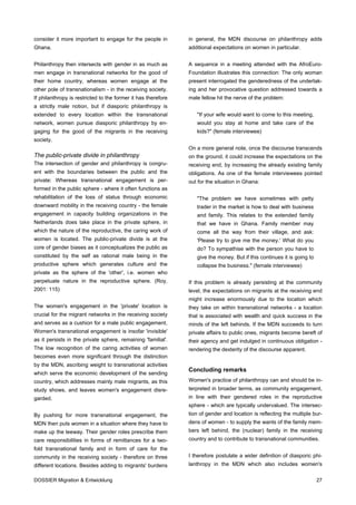 consider it more important to engage for the people in         in general, the MDN discourse on philanthropy adds
Ghana.                                                         additional expectations on women in particular.


Philanthropy then intersects with gender in as much as         A sequence in a meeting attended with the AfroEuro-
men engage in transnational networks for the good of           Foundation illustrates this connection: The only woman
their home country, whereas women engage at the                present interrogated the genderedness of the undertak-
other pole of transnationalism - in the receiving society.     ing and her provocative question addressed towards a
If philanthropy is restricted to the former it has therefore   male fellow hit the nerve of the problem:
a strictly male notion, but if diasporic philanthropy is
extended to every location within the transnational               "If your wife would want to come to this meeting,
network, women pursue diasporic philanthropy by en-               would you stay at home and take care of the
gaging for the good of the migrants in the receiving              kids?" (female interviewee)
society.
                                                               On a more general note, once the discourse transcends
The public-private divide in philanthropy                      on the ground, it could increase the expectations on the
The intersection of gender and philanthropy is congru-         receiving end, by increasing the already existing family
ent with the boundaries between the public and the             obligations. As one of the female interviewees pointed
private: Whereas transnational engagement is per-              out for the situation in Ghana:
formed in the public sphere - where it often functions as
rehabilitation of the loss of status through economic             "The problem we have sometimes with petty
downward mobility in the receiving country - the female           trader in the market is how to deal with business
engagement in capacity building organizations in the              and family. This relates to the extended family
Netherlands does take place in the private sphere, in             that we have in Ghana. Family member may
which the nature of the reproductive, the caring work of          come all the way from their village, and ask:
women is located. The public-private divide is at the             'Please try to give me the money.' What do you
core of gender biases as it conceptualizes the public as          do? To sympathise with the person you have to
constituted by the self as rational male being in the             give the money. But if this continues it is going to
productive sphere which generates culture and the                 collapse the business." (female interviewee)
private as the sphere of the 'other', i.e. women who
perpetuate nature in the reproductive sphere. (Roy,            If this problem is already persisting at the community
2001: 115)                                                     level, the expectations on migrants at the receiving end
                                                               might increase enormously due to the location which
The women's engagement in the 'private' location is            they take on within transnational networks - a location
crucial for the migrant networks in the receiving society      that is associated with wealth and quick success in the
and serves as a cushion for a male public engagement.          minds of the left behinds. If the MDN succeeds to turn
Women's transnational engagement is insofar 'invisible'        private affairs to public ones, migrants become bereft of
as it persists in the private sphere, remaining 'familial'.    their agency and get indulged in continuous obligation -
The low recognition of the caring activities of women          rendering the dexterity of the discourse apparent.
becomes even more significant through the distinction
by the MDN, ascribing weight to transnational activities
                                                               Concluding remarks
which serve the economic development of the sending
country, which addresses mainly male migrants, as this         Women's practice of philanthropy can and should be in-
study shows, and leaves women's engagement disre-              terpreted in broader terms, as community engagement,
garded.                                                        in line with their gendered roles in the reproductive
                                                               sphere - which are typically undervalued. The intersec-
By pushing for more transnational engagement, the              tion of gender and location is reflecting the multiple bur-
MDN then puts women in a situation where they have to          dens of women - to supply the wants of the family mem-
make up the leeway. Their gender roles prescribe them          bers left behind, the (nuclear) family in the receiving
care responsibilities in forms of remittances for a two-       country and to contribute to transnational communities.
fold transnational family and in form of care for the
community in the receiving society - therefore on three        I therefore postulate a wider definition of diasporic phi-
different locations. Besides adding to migrants' burdens       lanthropy in the MDN which also includes women's

DOSSIER Migration & Entwicklung                                                                                          27
 