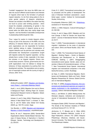"invisible" engagement. But since the MDN does not               Crook, R. C. (2007) ‘Transnational communities, pol-
take into account different social locations and interests       icy processes and the politics of development: the
of migrants which lead to the formation of particular            case of Ghanaian hometown associations’, unpub-
migrant networks, it is far from doing justice to the di-        lished paper. London: Institute for Commonwealth
verse     gender     patterns   of   diasporic   philanthropy.   Studies, forthcoming.
Women are included in the MDN to the extent that they
                                                                 Encyclopædia Britannica (2007) Art.: Philanthropy,
are found to pursue valid remitting practices - which
                                                                 accessed on 01 November 2007.
reveal the simplistic understanding of gender in the
MDN. An enhancement of diasporic giving as envi-                 Clifford, J. (1994) ‘Diaspora’, Cultural Anthropology 9
sioned within the MDN does then mainly target male               (3): 302-338.
migrants - and has therefore incalculable consequences           Curran, S. and A. Saguy (2001) ‘Migration and Cul-
in perpetuating traditional gender roles.                        tural Change: A Role for Gender and Social Net-
                                                                 works?’, Journal of International Women’s Studies 2
Thus I argue for caution to include diasporic philan-            (3): 54-77.
thropy as part of the discourse on the MDN, since the
efficiency of networks follows its own rules and dias-           Faist, T. (2000) ‘Transnationalization in international
poric organizations are not responsible for functions            migration: implications for the study of citizenship
which rightfully belong to states. Characteristics of            and culture’, Ethnic and Racial Studies. 23(2): 189 –
migrant networks such as part-time and voluntary work            222.
demonstrate that 'development co-operations' sought              Faist, T. (2006) ‘The Transnational Social Spaces of
with migrants overtax the migrants' capacities - as they         Migration’, Working Papers – Center on Migration,
already face a variety of risks, especially in the migra-        Citizenship and Development no. 10. Bielefeld:
tion process, or as irregular migrants. Orozco sub-              COMCAD.         Goldring,   L.   (2001)   ‘Disaggregating
sumes these concerns: "Donors, governments and non-              transnational social spaces: Gender, place and citi-
profit organizations must not attempt to change the              zenship in Mexico-US transnational spaces’, in Pries,
behaviour of these associations by pushing them into             T. New Transnational Social Spaces: International
development activities. The associations are an expres-          migration and transnational companies in the early
sion of meaningful contacts with the country of origin [.]"      twenty-first century. London: Routledge.
(Orozco, 2003: 43-4).
                                                                 de Haas, H. (2005) ‘International Migration, Remit-
                                                                 tances and Development: Myths and Facts’, Global
                                                                 Migration Perspectives 30. Geneva: Global Commis-
References                                                       sion on International Migration.
     AfroEuroFoundation (2007) ‘Migration and Develop-
                                                                 de Haas, H. (2006) ‘Engaging Diasporas. How gov-
     ment. Phase 1 – Information Meetings. Report’.
                                                                 ernments and development agencies can support di-
     Anarfi, J. et al. (2003) ‘Migration from and to Ghana:      aspora involvement in the development of origin
     A Background Paper’, Working Paper C4. Sussex:              countries’. Oxford: International Migration Institute.
     Development Research Centre on Migration, Global-
                                                                 Henry, L. and Mohan, G. (2003) ‘Making homes: the
     isation and Poverty.
                                                                 Ghanaian diaspora, institutions and development’,
     Anheier, H. and S. Daly (2004) ‘Philanthropic Foun-         Journal of International Development 15 (5): 611-
     dations: A New Global Force?’, in Anheier, H., Mar-         622.
     lies G. and M. Kaldor (eds) Global Civil Society
                                                                 Hondagneu-Sotelo (2000) ‘Feminism and Migration’,
     2004/5, pp. 158-176. London: Sage.
                                                                 The Annals of the American Academy of Political
     Van Beurden, J. (2006) ‘Migration and International         and Social Science 571 (1): 107-120.
     Migration. A Dutch Perspective’, unpublished paper.
                                                                 Järviluoma, H., P. Moisala and A. Vilkko (2003)
     Buchy, M. and F. Basaznew (2005) ‘Gender-Blind              Gender and Qualitative Methods, London et al.:
     Organisations Deliver Gender-Biased Services: The           Sage Publications. Johnson, P.D. (2007) ‘Diaspora
     case of Awasa Bureau of Agriculture in Southern             Philanthropy: Influences, Initiatives, and Issues’,
     Ethiopia’, Gender, Technology and Development 9             Harvard University: The Global Equity Initiative and
     (2): 235-251.                                               The Philanthropic Initiative.


28                                                                                    DOSSIER Migration & Entwicklung
 