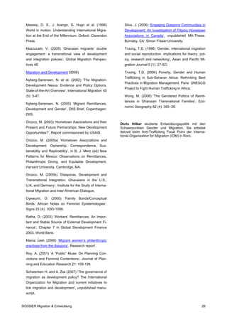 Massey, D. S., J. Arango, G. Hugo et al. (1998)            Silva, J. (2006) ‘Engaging Diaspora Communities in
  World in motion. Understanding International Migra-        Development: An Investigation of Filipino Hometown
  tion at the End of the Millennium. Oxford: Clarendon       Associations in Canada’, unpublished MA-Thesis.
  Press.                                                     Burnaby, CA: Simon Fraser University.

  Mazzucato, V. (2005) ‘Ghanaian migrants’ double            Truong, T.D. (1996) ‘Gender, international migration
  engagement: a transnational view of development            and social reproduction: implications for theory, pol-
  and integration policies’, Global Migration Perspec-       icy, research and networking’, Asian and Pacific Mi-
  tives 48.                                                  gration Journal 5 (1): 27-52)

  Migration and Development (2006)                           Truong, T.D. (2006) Poverty, Gender and Human
                                                             Trafficking in Sub-Saharan Africa: Rethinking Best
  Nyberg-Sørensen, N. et al. (2002) ‘The Migration-
                                                             Practices in Migration Management. Paris: UNESCO
  Development Nexus. Evidence and Policy Options.
                                                             Project to Fight Human Trafficking in Africa.
  State-of-the-Art Overview’, International Migration 40
  (5): 3-47.                                                 Wong, M. (2006) ‘The Gendered Politics of Remit-
                                                             tances in Ghanaian Transnational Families’, Eco-
  Nyberg-Sørensen, N. (2005) ‘Migrant Remittances,
                                                             nomic Geography 82 (4): 355–38.
  Development and Gender’, DIIS Brief, Copenhagen:
  DIIS.

  Orozco, M. (2003) ‘Hometown Associations and their
                                                           Doris Hilber studierte Entwicklungspolitik mit den
  Present and Future Partnerships: New Development         Schwerpunkten Gender und Migration. Sie arbeitet
  Opportunities?’, Report commissioned by USAID.           derzeit beim Anti-Trafficking Focal Point der Interna-
                                                           tional Organization for Migration (IOM) in Rom.
  Orozco, M. (2005a) ‘Hometown Associations and
  Development: Ownership, Correspondence, Sus-
  tainability and Replicability’, in B. J. Merz (ed) New
  Patterns for Mexico: Observations on Remittances,
  Philanthropic Giving, and Equitable Development.
  Harvard University, Cambridge, MA.

  Orozco, M. (2005b) ‘Diasporas, Development and
  Transnational Integration: Ghanaians in the U.S.,
  U.K. and Germany’, Institute for the Study of Interna-
  tional Migration and Inter-American Dialogue.

  Oyewumi, O. (2000) ‘Family Bonds/Conceptual
  Binds: African Notes on Feminist Epistemologies’,
  Signs 25 (4): 1093-1098.

  Ratha, D. (2003) ‘Workers’ Remittances: An Impor-
  tant and Stable Source of External Development Fi-
  nance’, Chapter 7 in Global Development Finance
  2003, World Bank.

  Mama cash (2006) ‘Migrant women’s philanthropic
  practices from the diaspora’. Research report’.

  Roy, A. (2001) ‘A “Public” Muse: On Planning Con-
  victions and Feminist Contentions’, Journal of Plan-
  ning and Education Research 21: 109-126.

  Schwenken H. and A. Ziai (2007) ‘The governance of
  migration as development policy? The International
  Organization for Migration and current initiatives to
  link migration and development’, unpublished manu-
  script.


DOSSIER Migration & Entwicklung                                                                                 29
 